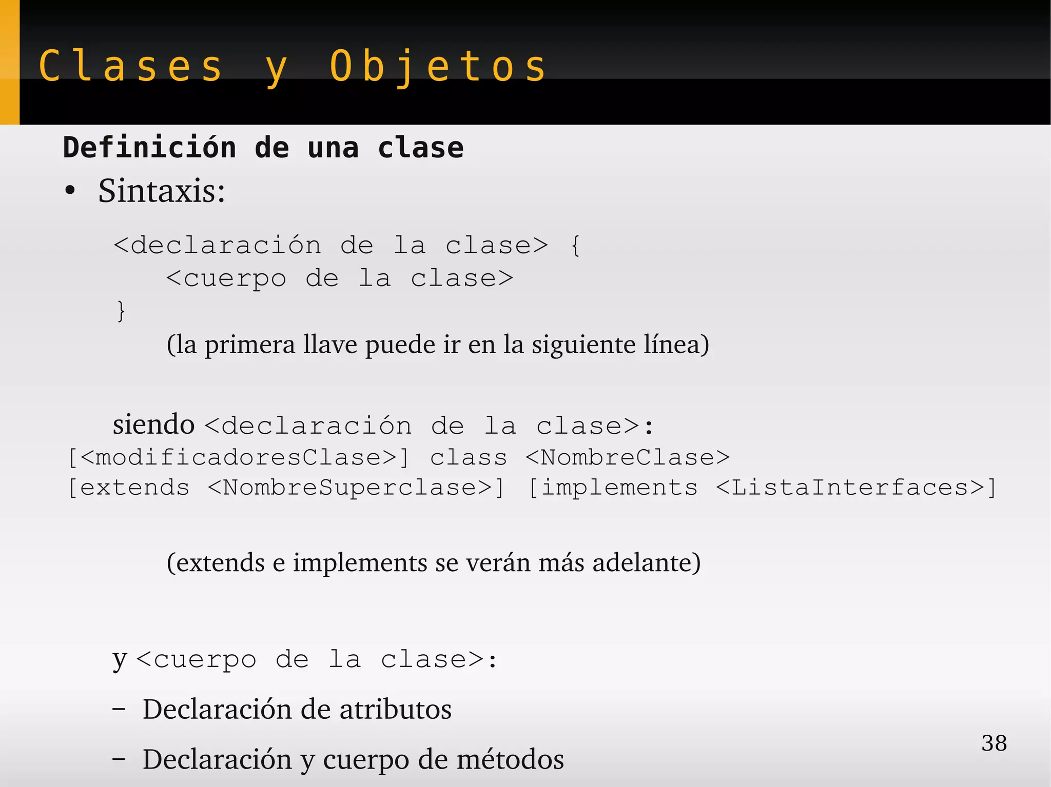 Clases y Objetos
Definición de una clase
●
    Sintaxis:
     <declaración de la clase> {
        <cuerpo de la clase>
     }
          (la primera llave puede ir en la siguiente línea)


     siendo <declaración de la clase>:
[<modificadoresClase>] class <NombreClase>
[extends <NombreSuperclase>] [implements <ListaInterfaces>]

          (extends e implements se verán más adelante)


     y <cuerpo de la clase>:
     –   Declaración de atributos
                                                              38
     –   Declaración y cuerpo de métodos
 