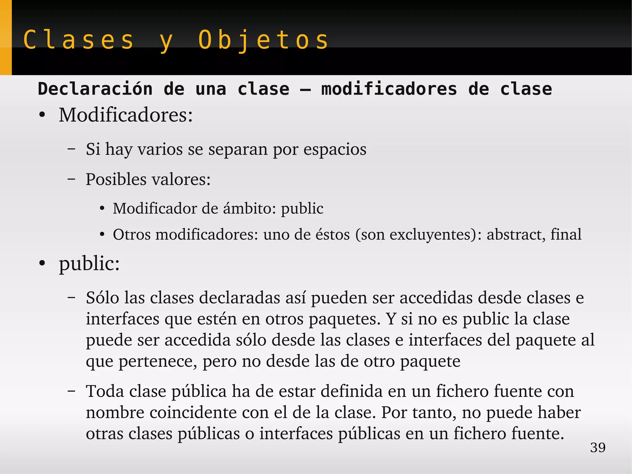 Clases y Objetos
Declaración de una clase – modificadores de clase
●
    Modificadores:
     –   Si hay varios se separan por espacios
     –   Posibles valores:
          ●
              Modificador de ámbito: public
          ●
              Otros modificadores: uno de éstos (son excluyentes): abstract, final
●
    public:
     –   Sólo las clases declaradas así pueden ser accedidas desde clases e 
         interfaces que estén en otros paquetes. Y si no es public la clase 
         puede ser accedida sólo desde las clases e interfaces del paquete al 
         que pertenece, pero no desde las de otro paquete
     –   Toda clase pública ha de estar definida en un fichero fuente con 
         nombre coincidente con el de la clase. Por tanto, no puede haber 
         otras clases públicas o interfaces públicas en un fichero fuente.
                                                                                     39
 