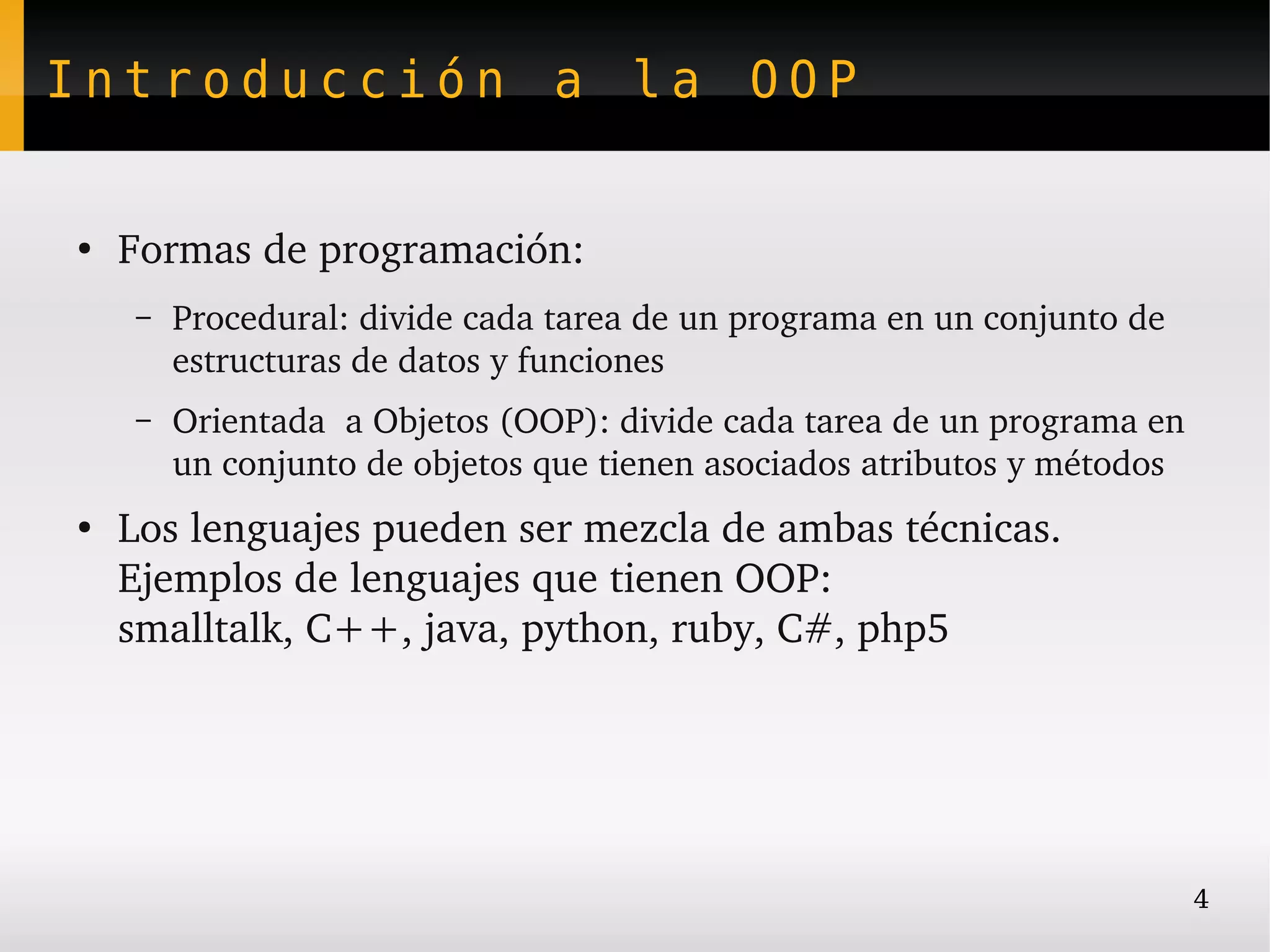 Introducción a la OOP


●
    Formas de programación:
    –   Procedural: divide cada tarea de un programa en un conjunto de 
        estructuras de datos y funciones
    –   Orientada  a Objetos (OOP): divide cada tarea de un programa en 
        un conjunto de objetos que tienen asociados atributos y métodos
●
    Los lenguajes pueden ser mezcla de ambas técnicas. 
    Ejemplos de lenguajes que tienen OOP:
    smalltalk, C++, java, python, ruby, C#, php5




                                                                          4
 