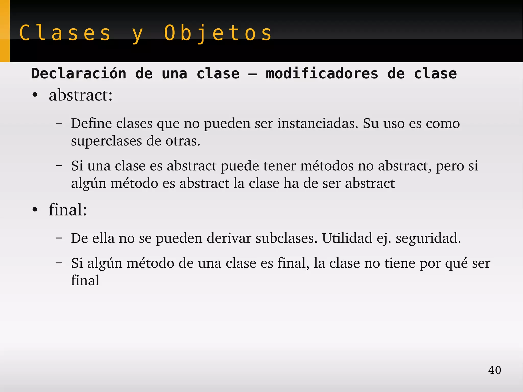 Clases y Objetos
Declaración de una clase – modificadores de clase
●
    abstract:
     –   Define clases que no pueden ser instanciadas. Su uso es como 
         superclases de otras.
     –   Si una clase es abstract puede tener métodos no abstract, pero si 
         algún método es abstract la clase ha de ser abstract
●
    final:
     –   De ella no se pueden derivar subclases. Utilidad ej. seguridad.
     –   Si algún método de una clase es final, la clase no tiene por qué ser 
         final




                                                                              40
 
