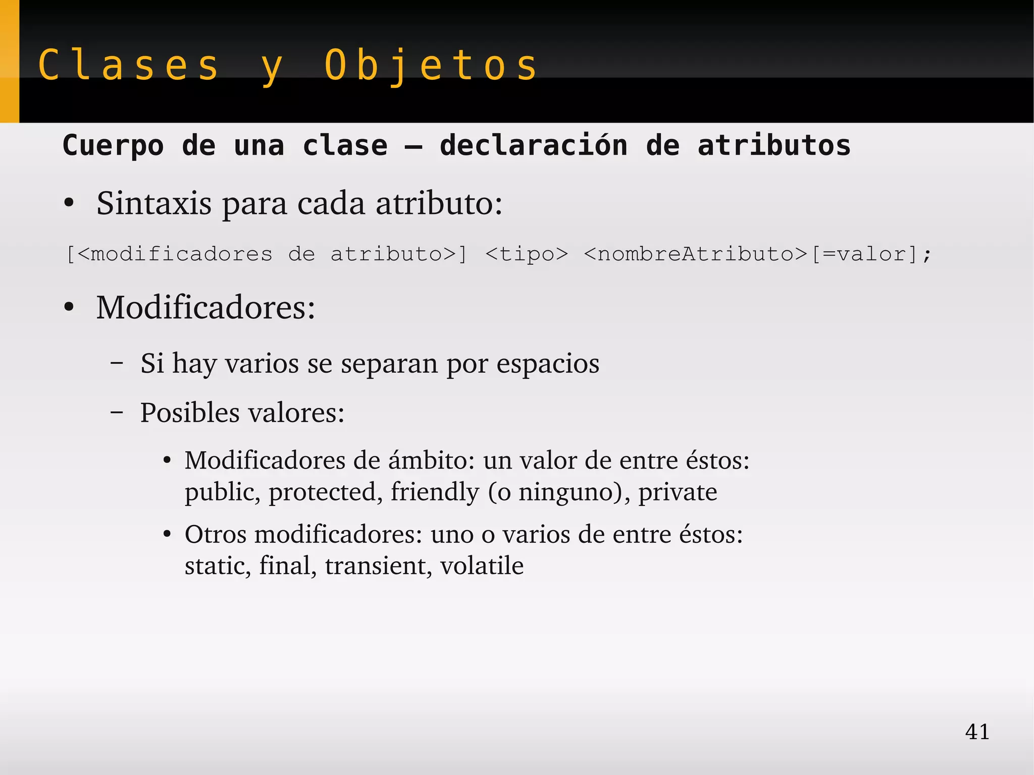 Clases y Objetos
Cuerpo de una clase – declaración de atributos
●
    Sintaxis para cada atributo:
[<modificadores de atributo>] <tipo> <nombreAtributo>[=valor];

●
    Modificadores:
     –   Si hay varios se separan por espacios
     –   Posibles valores:
          ●   Modificadores de ámbito: un valor de entre éstos:
              public, protected, friendly (o ninguno), private
          ●
              Otros modificadores: uno o varios de entre éstos:
              static, final, transient, volatile




                                                                  41
 