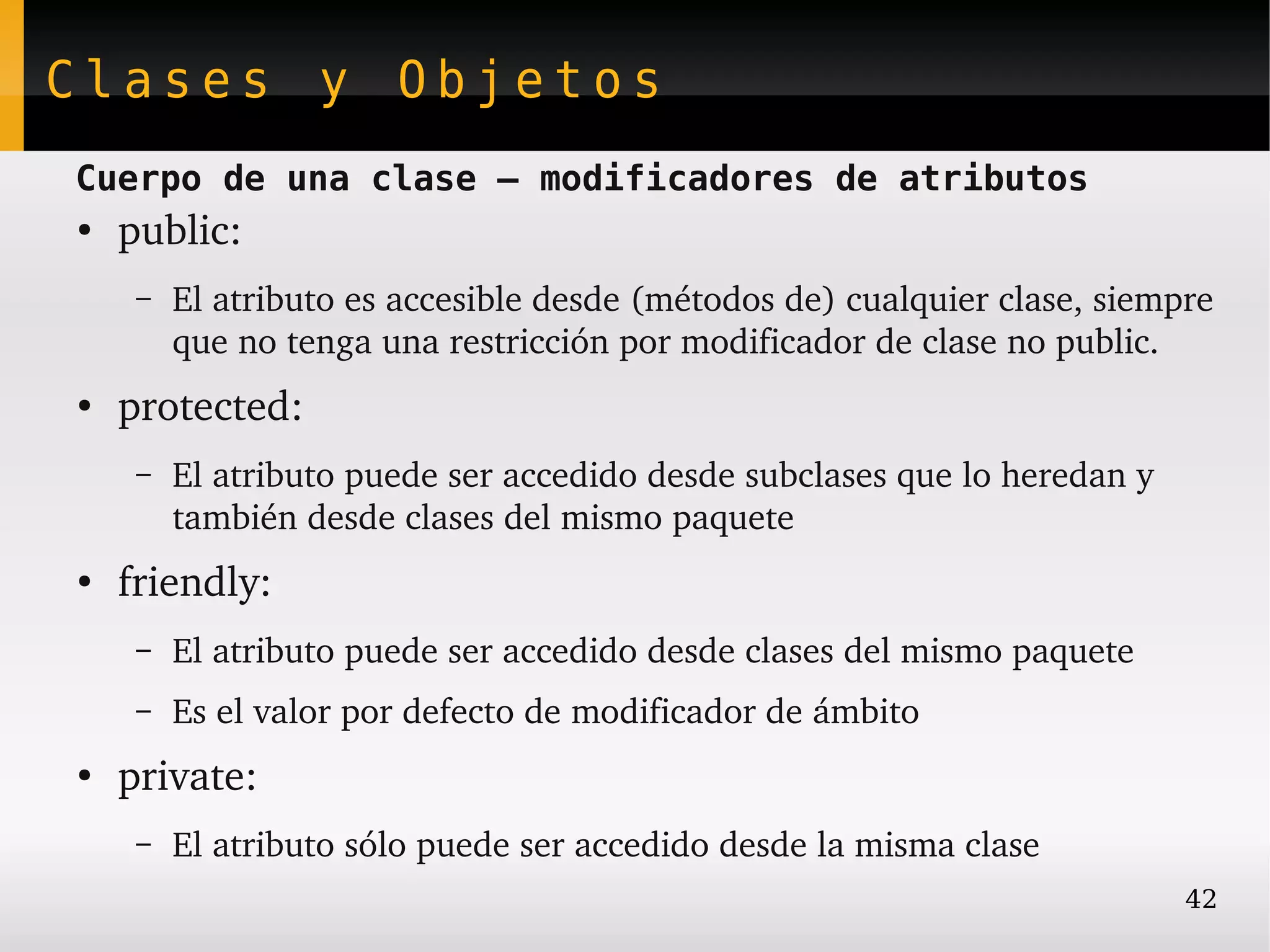 Clases y Objetos
Cuerpo de una clase – modificadores de atributos
●
    public:
     –   El atributo es accesible desde (métodos de) cualquier clase, siempre 
         que no tenga una restricción por modificador de clase no public.
●
    protected:
     –   El atributo puede ser accedido desde subclases que lo heredan y 
         también desde clases del mismo paquete
●
    friendly: 
     –   El atributo puede ser accedido desde clases del mismo paquete
     –   Es el valor por defecto de modificador de ámbito
●
    private:
     –   El atributo sólo puede ser accedido desde la misma clase
                                                                            42
 