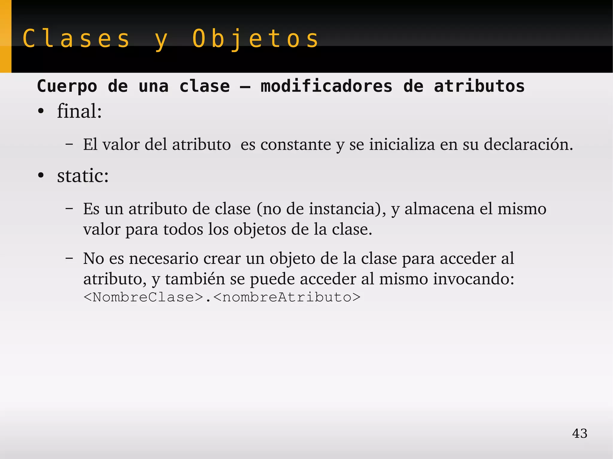 Clases y Objetos
Cuerpo de una clase – modificadores de atributos
●
    final:
     –   El valor del atributo  es constante y se inicializa en su declaración.
●
    static:
     –   Es un atributo de clase (no de instancia), y almacena el mismo 
         valor para todos los objetos de la clase.
     –   No es necesario crear un objeto de la clase para acceder al 
         atributo, y también se puede acceder al mismo invocando: 
         <NombreClase>.<nombreAtributo>




                                                                              43
 