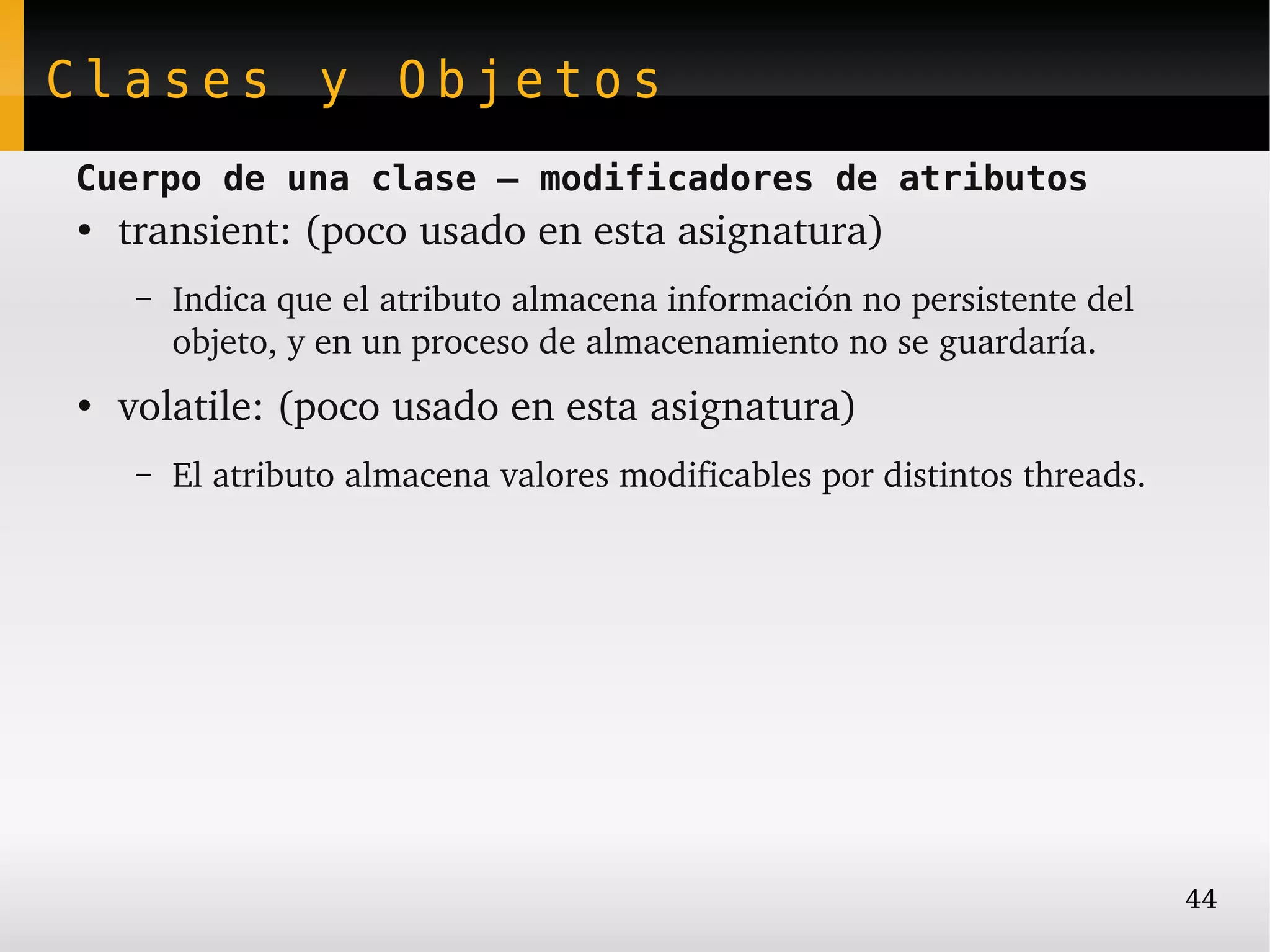 Clases y Objetos
Cuerpo de una clase – modificadores de atributos
●
    transient: (poco usado en esta asignatura)
     –   Indica que el atributo almacena información no persistente del 
         objeto, y en un proceso de almacenamiento no se guardaría.
●
    volatile: (poco usado en esta asignatura)
     –   El atributo almacena valores modificables por distintos threads.




                                                                            44
 
