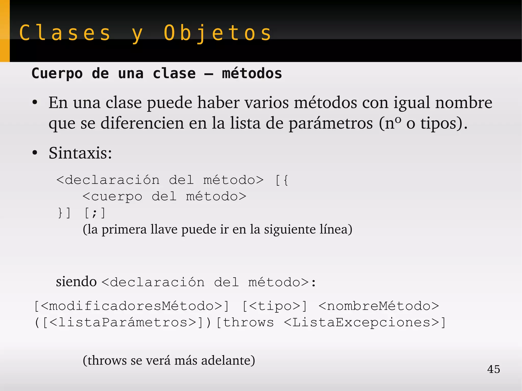 Clases y Objetos
Cuerpo de una clase – métodos
●
    En una clase puede haber varios métodos con igual nombre 
    que se diferencien en la lista de parámetros (nº o tipos).
●
    Sintaxis:
     <declaración del método> [{
        <cuerpo del método>
     }] [;]
        (la primera llave puede ir en la siguiente línea)



     siendo <declaración del método>:
[<modificadoresMétodo>] [<tipo>] <nombreMétodo>
([<listaParámetros>])[throws <ListaExcepciones>]

        (throws se verá más adelante)
                                                            45
 