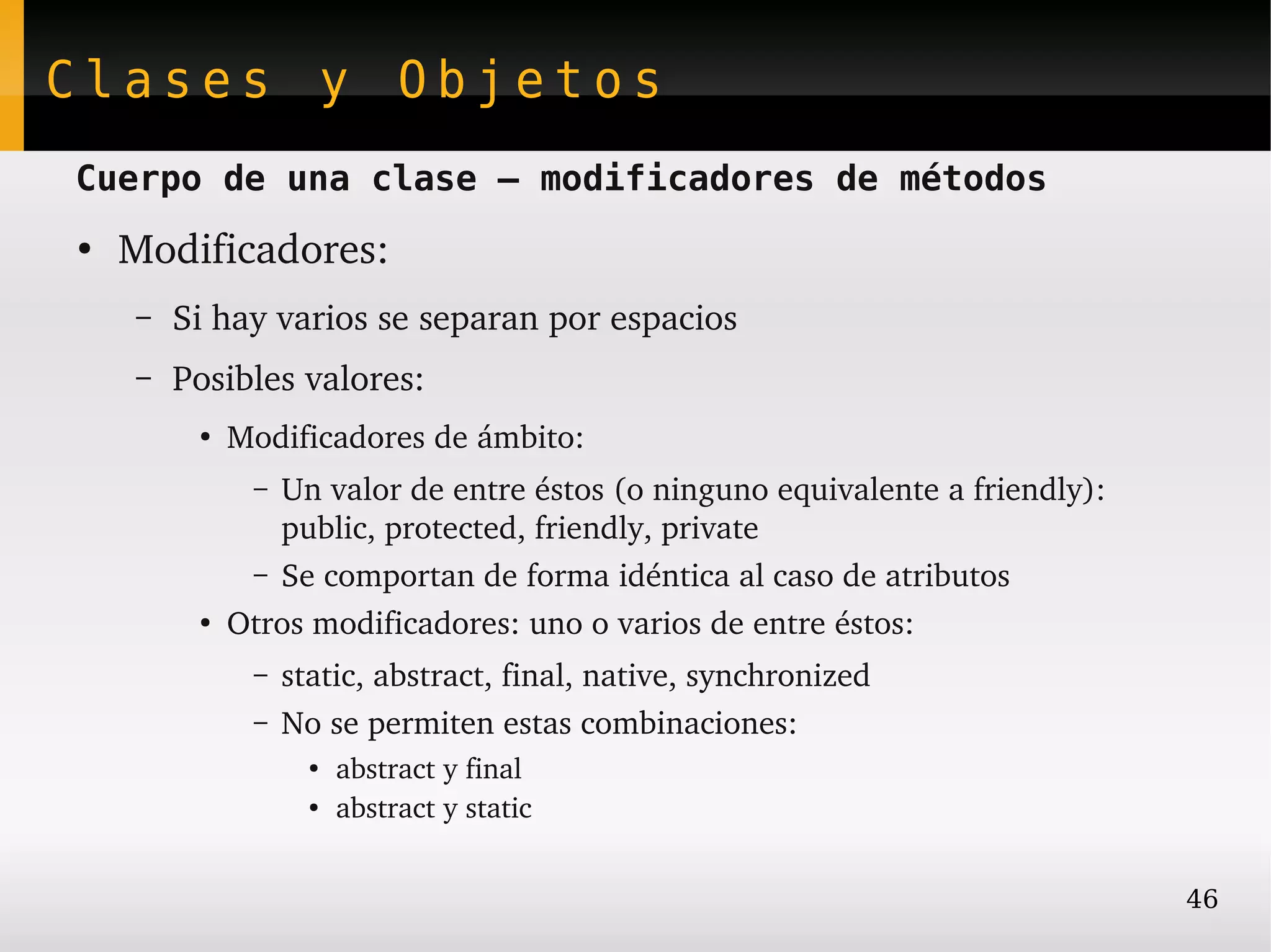 Clases y Objetos
Cuerpo de una clase – modificadores de métodos
●
    Modificadores:
    –   Si hay varios se separan por espacios
    –   Posibles valores:
         ●
             Modificadores de ámbito:
              – Un valor de entre éstos (o ninguno equivalente a friendly):
                public, protected, friendly, private
              – Se comportan de forma idéntica al caso de atributos
         ●
             Otros modificadores: uno o varios de entre éstos:
              –   static, abstract, final, native, synchronized
              –   No se permiten estas combinaciones:
                    ●
                        abstract y final
                    ●
                        abstract y static


                                                                              46
 