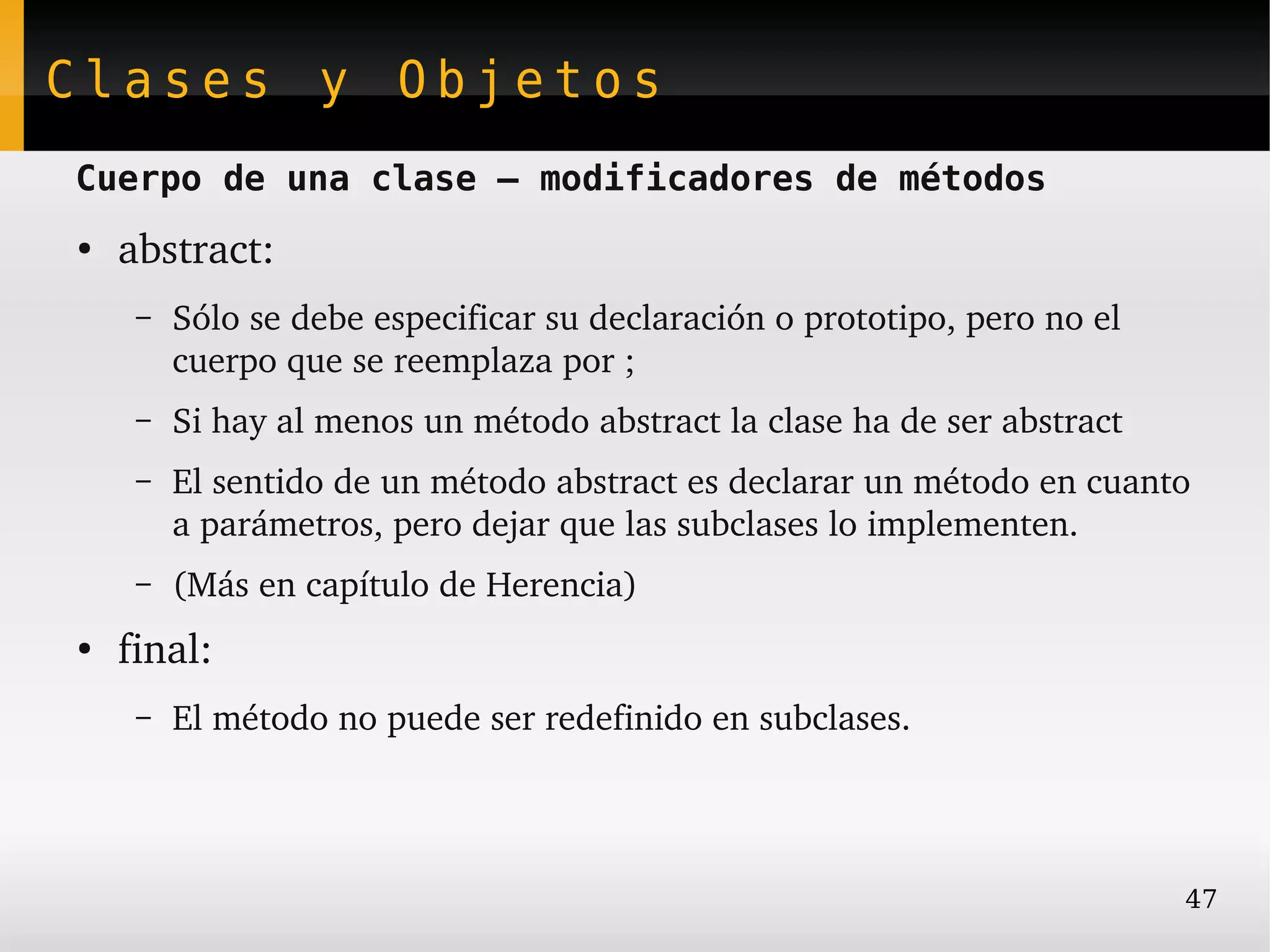 Clases y Objetos
Cuerpo de una clase – modificadores de métodos
●
    abstract:
     –   Sólo se debe especificar su declaración o prototipo, pero no el 
         cuerpo que se reemplaza por ;
     –   Si hay al menos un método abstract la clase ha de ser abstract
     –   El sentido de un método abstract es declarar un método en cuanto 
         a parámetros, pero dejar que las subclases lo implementen.
     –   (Más en capítulo de Herencia)
●
    final:
     –   El método no puede ser redefinido en subclases.




                                                                            47
 