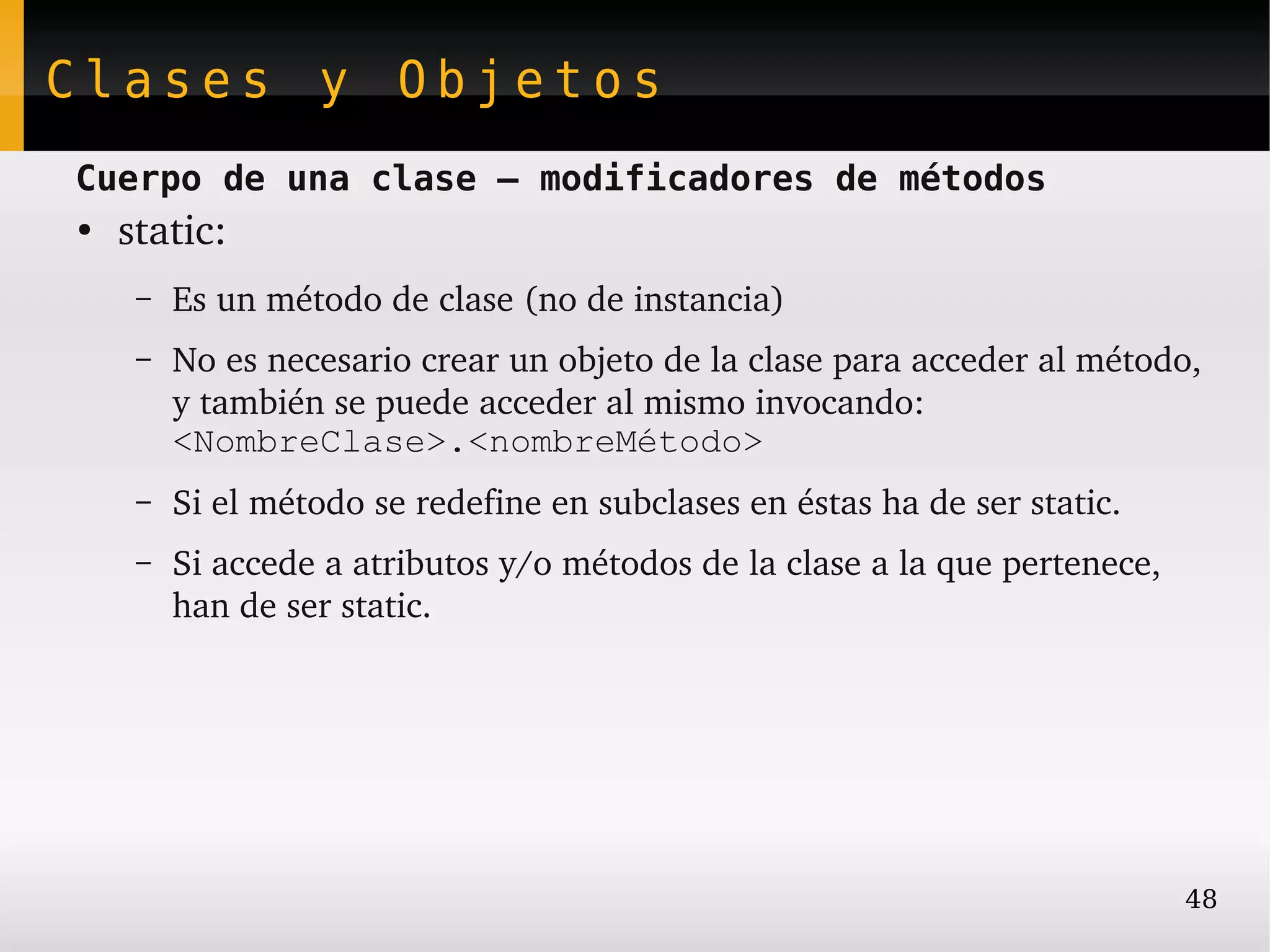 Clases y Objetos
Cuerpo de una clase – modificadores de métodos
●
    static:
     –   Es un método de clase (no de instancia)
     –   No es necesario crear un objeto de la clase para acceder al método, 
         y también se puede acceder al mismo invocando: 
         <NombreClase>.<nombreMétodo>
     –   Si el método se redefine en subclases en éstas ha de ser static.
     –   Si accede a atributos y/o métodos de la clase a la que pertenece, 
         han de ser static.




                                                                              48
 