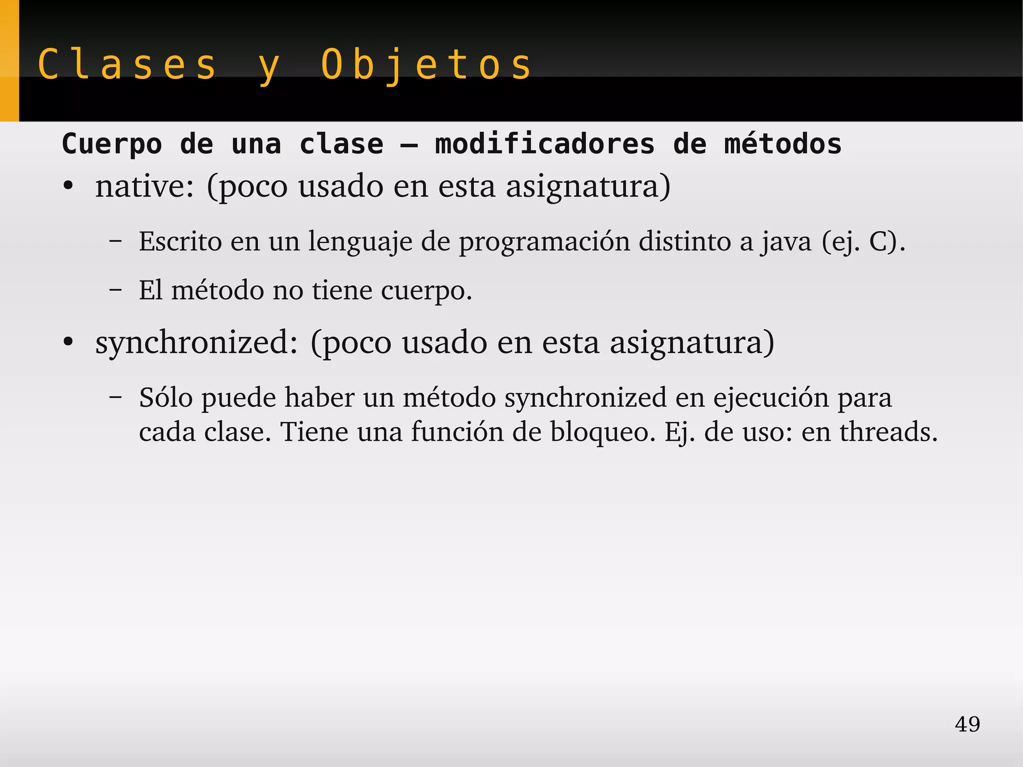 Clases y Objetos
Cuerpo de una clase – modificadores de métodos
●
    native: (poco usado en esta asignatura)
    –   Escrito en un lenguaje de programación distinto a java (ej. C).
    –   El método no tiene cuerpo.
●
    synchronized: (poco usado en esta asignatura)
    –   Sólo puede haber un método synchronized en ejecución para
        cada clase. Tiene una función de bloqueo. Ej. de uso: en threads.




                                                                            49
 
