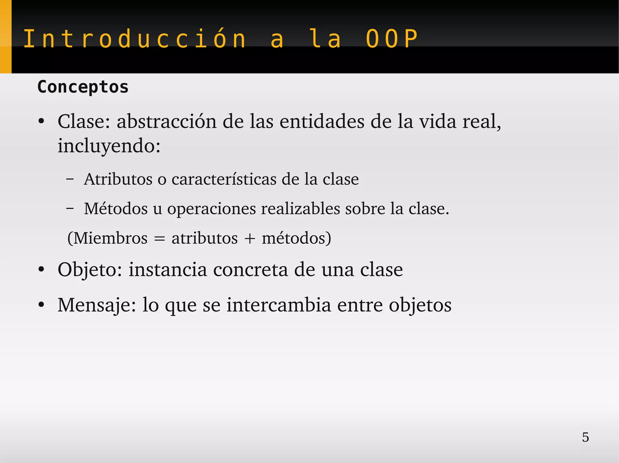Introducción a la OOP
Conceptos
●
    Clase: abstracción de las entidades de la vida real, 
    incluyendo:
     –   Atributos o características de la clase
     –   Métodos u operaciones realizables sobre la clase.
     (Miembros = atributos + métodos)
●
    Objeto: instancia concreta de una clase
●
    Mensaje: lo que se intercambia entre objetos




                                                             5
 