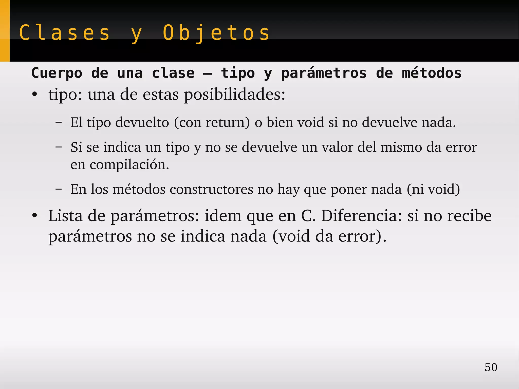 Clases y Objetos
Cuerpo de una clase – tipo y parámetros de métodos
●
    tipo: una de estas posibilidades:
     –   El tipo devuelto (con return) o bien void si no devuelve nada.
     –   Si se indica un tipo y no se devuelve un valor del mismo da error 
         en compilación.
     –   En los métodos constructores no hay que poner nada (ni void)
●
    Lista de parámetros: idem que en C. Diferencia: si no recibe 
    parámetros no se indica nada (void da error).




                                                                              50
 
