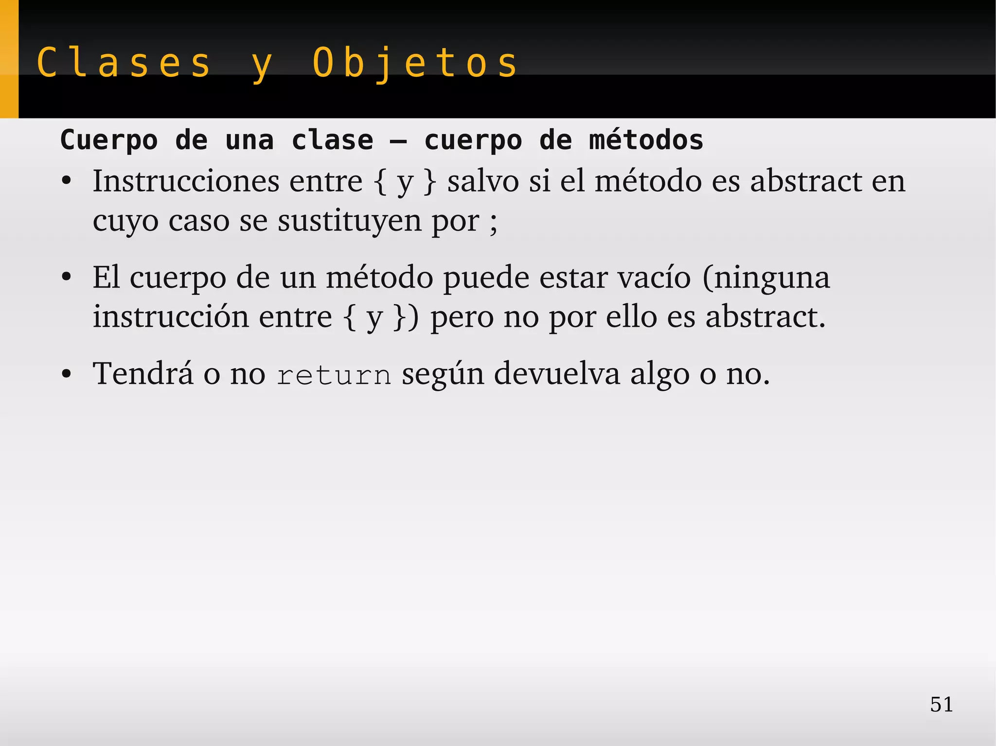 Clases y Objetos
Cuerpo de una clase – cuerpo de métodos
●
    Instrucciones entre { y } salvo si el método es abstract en 
    cuyo caso se sustituyen por ;
●
    El cuerpo de un método puede estar vacío (ninguna 
    instrucción entre { y }) pero no por ello es abstract.
●   Tendrá o no return según devuelva algo o no.




                                                                   51
 