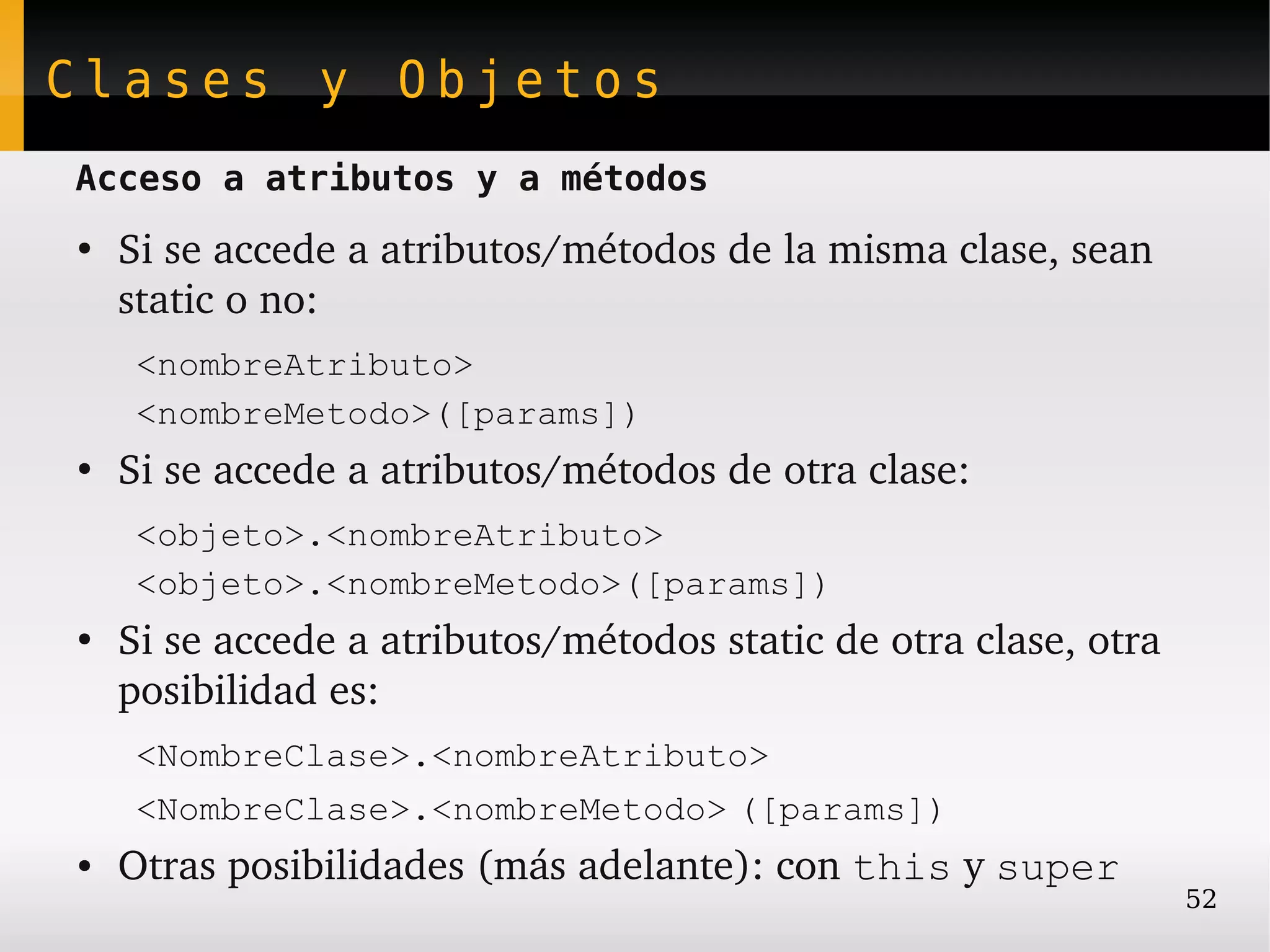 Clases y Objetos
Acceso a atributos y a métodos
●
    Si se accede a atributos/métodos de la misma clase, sean 
    static o no:
     <nombreAtributo>
     <nombreMetodo>([params])
●
    Si se accede a atributos/métodos de otra clase:
     <objeto>.<nombreAtributo>
     <objeto>.<nombreMetodo>([params])
●
    Si se accede a atributos/métodos static de otra clase, otra 
    posibilidad es:
     <NombreClase>.<nombreAtributo>
     <NombreClase>.<nombreMetodo> ([params])
●   Otras posibilidades (más adelante): con this y super
                                                                   52
 