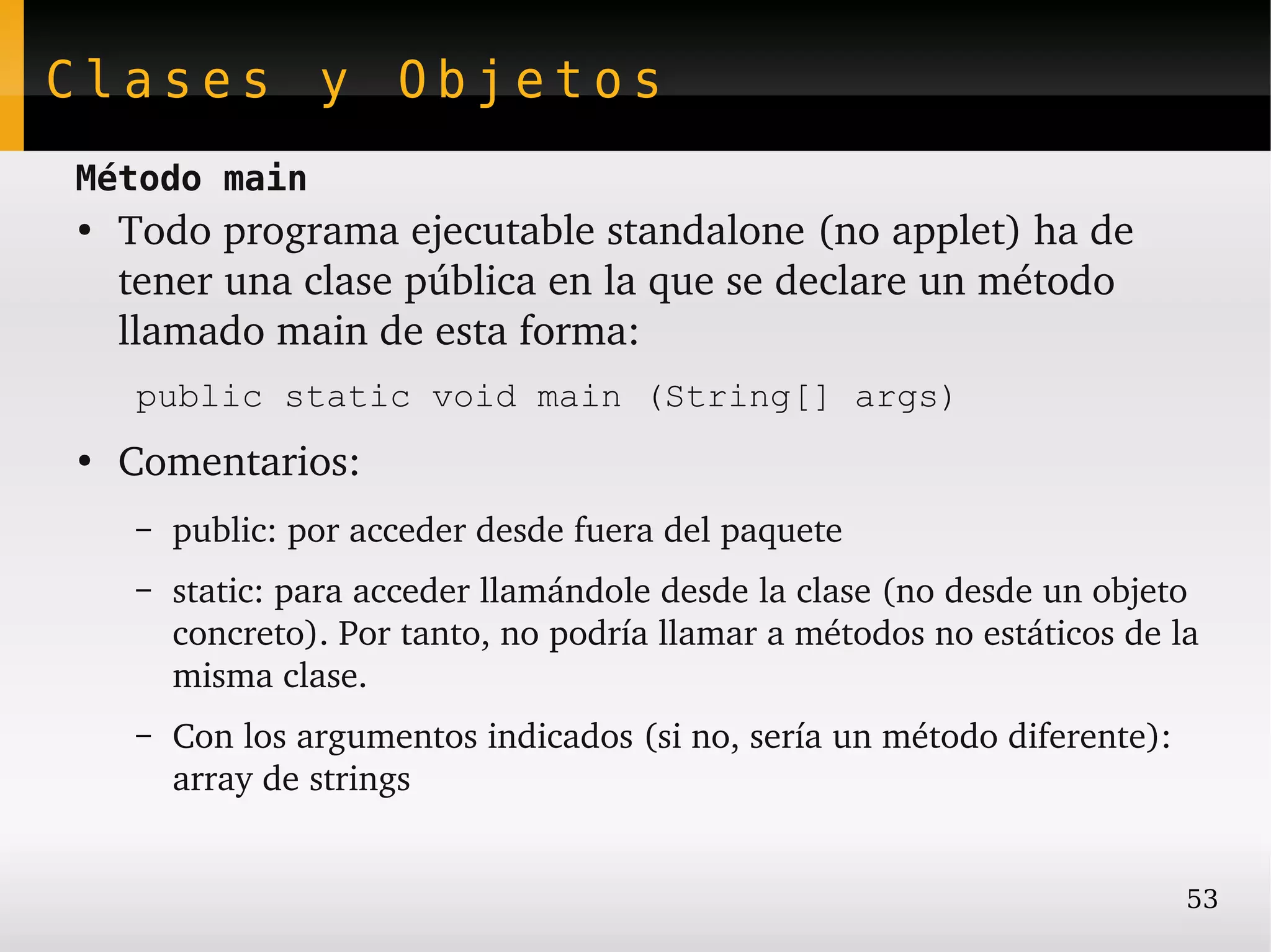 Clases y Objetos
Método main
●
    Todo programa ejecutable standalone (no applet) ha de 
    tener una clase pública en la que se declare un método 
    llamado main de esta forma:
    public static void main (String[] args)
●
    Comentarios:
    –   public: por acceder desde fuera del paquete
    –   static: para acceder llamándole desde la clase (no desde un objeto 
        concreto). Por tanto, no podría llamar a métodos no estáticos de la 
        misma clase.
    –   Con los argumentos indicados (si no, sería un método diferente): 
        array de strings


                                                                            53
 