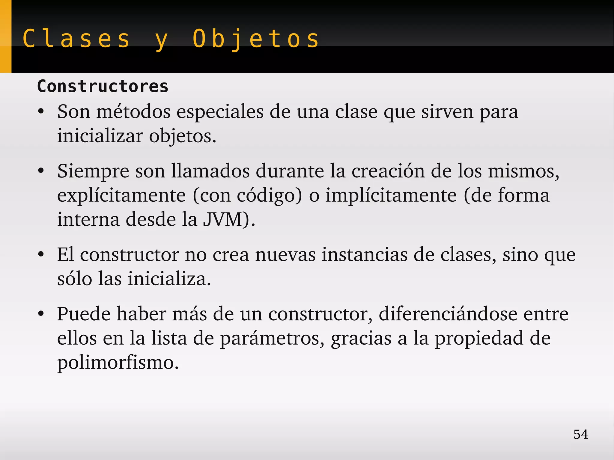 Clases y Objetos
Constructores
●
    Son métodos especiales de una clase que sirven para  
    inicializar objetos.
●
    Siempre son llamados durante la creación de los mismos, 
    explícitamente (con código) o implícitamente (de forma 
    interna desde la JVM).
●
    El constructor no crea nuevas instancias de clases, sino que 
    sólo las inicializa.
●
    Puede haber más de un constructor, diferenciándose entre 
    ellos en la lista de parámetros, gracias a la propiedad de 
    polimorfismo.


                                                               54
 
