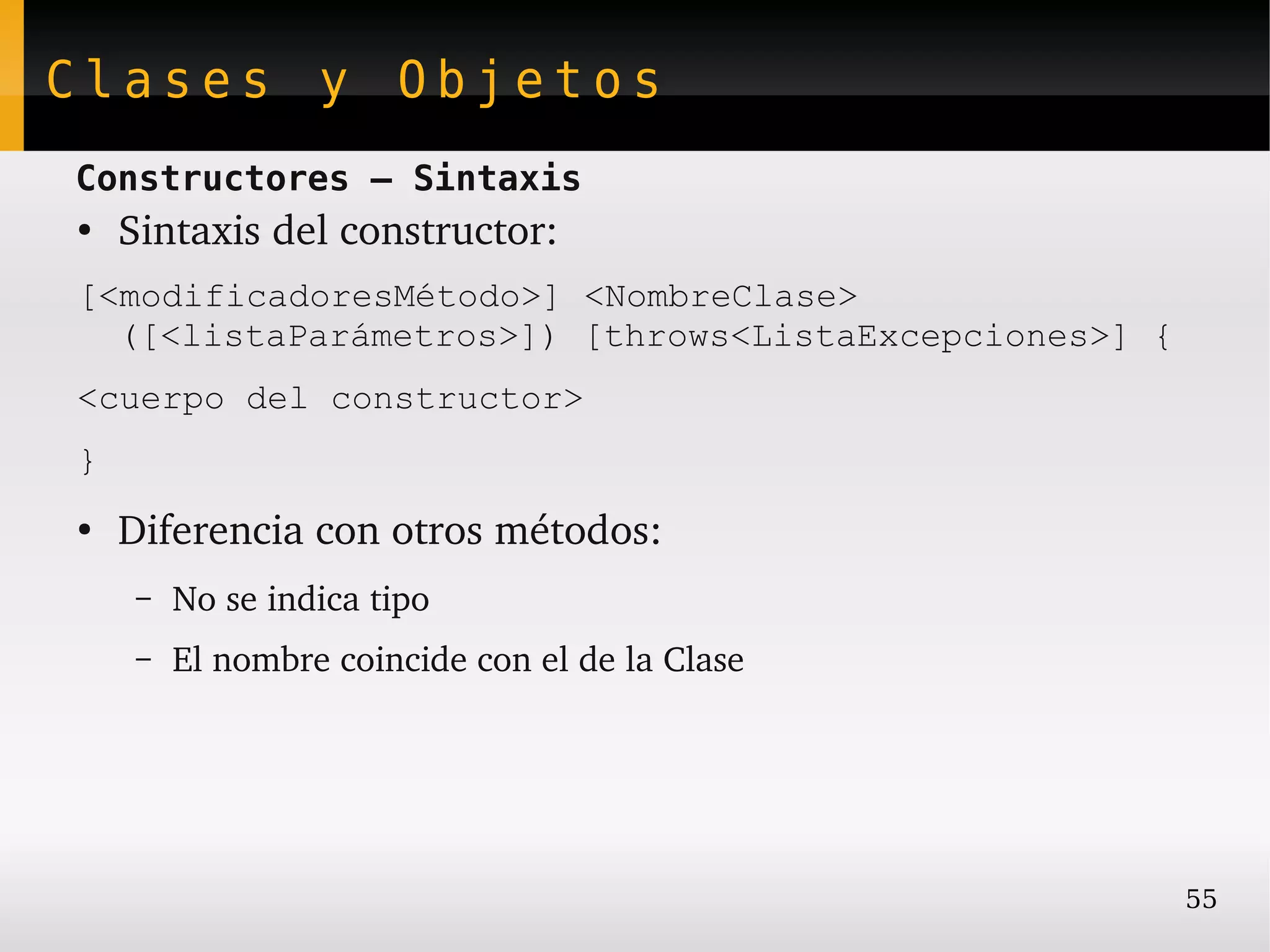 Clases y Objetos
Constructores – Sintaxis
●
    Sintaxis del constructor:
[<modificadoresMétodo>] <NombreClase>
  ([<listaParámetros>]) [throws<ListaExcepciones>] {
<cuerpo del constructor>
}
●
    Diferencia con otros métodos:
     –   No se indica tipo
     –   El nombre coincide con el de la Clase




                                                       55
 