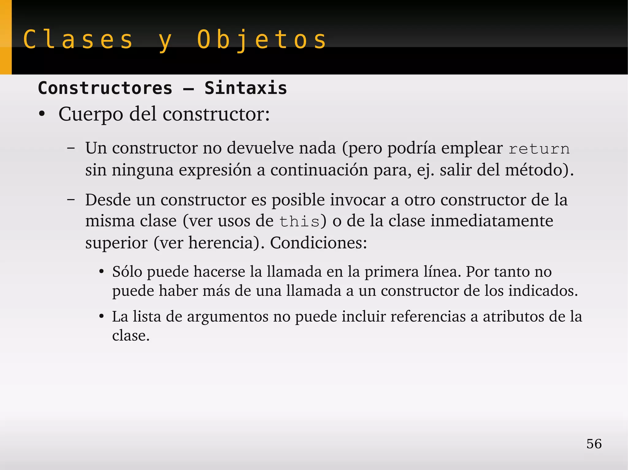Clases y Objetos
Constructores – Sintaxis
●
    Cuerpo del constructor:
    –   Un constructor no devuelve nada (pero podría emplear return 
        sin ninguna expresión a continuación para, ej. salir del método).
    –   Desde un constructor es posible invocar a otro constructor de la 
        misma clase (ver usos de this) o de la clase inmediatamente 
        superior (ver herencia). Condiciones:
         ●
             Sólo puede hacerse la llamada en la primera línea. Por tanto no 
             puede haber más de una llamada a un constructor de los indicados.
         ●
             La lista de argumentos no puede incluir referencias a atributos de la 
             clase.




                                                                                  56
 