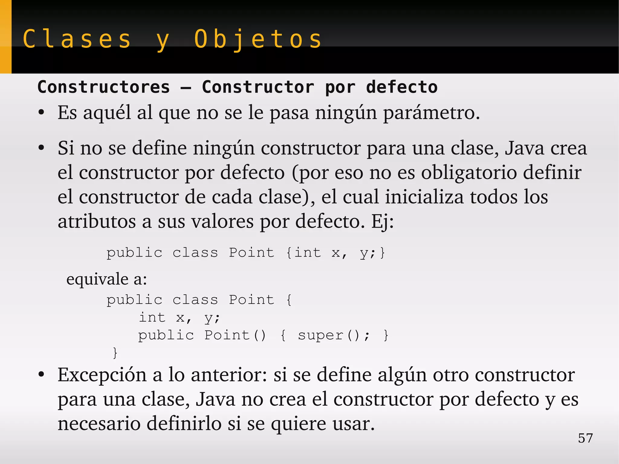 Clases y Objetos
Constructores – Constructor por defecto
●
    Es aquél al que no se le pasa ningún parámetro.
●
    Si no se define ningún constructor para una clase, Java crea 
    el constructor por defecto (por eso no es obligatorio definir 
    el constructor de cada clase), el cual inicializa todos los 
    atributos a sus valores por defecto. Ej:
          public class Point {int x, y;}
     equivale a:
          public class Point {
             int x, y;
             public Point() { super(); }
          }
●
    Excepción a lo anterior: si se define algún otro constructor 
    para una clase, Java no crea el constructor por defecto y es 
    necesario definirlo si se quiere usar.
                                                                57
 