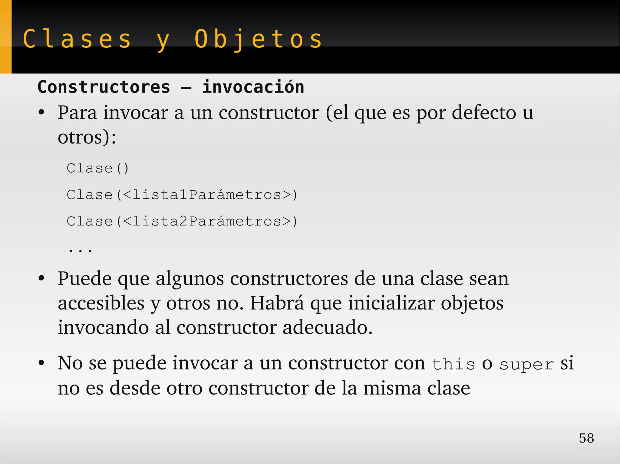 Clases y Objetos
Constructores – invocación
●
    Para invocar a un constructor (el que es por defecto u 
    otros):
     Clase()
     Clase(<lista1Parámetros>)
     Clase(<lista2Parámetros>)
     ...
●
    Puede que algunos constructores de una clase sean 
    accesibles y otros no. Habrá que inicializar objetos 
    invocando al constructor adecuado.
●   No se puede invocar a un constructor con this o super si 
    no es desde otro constructor de la misma clase

                                                              58
 