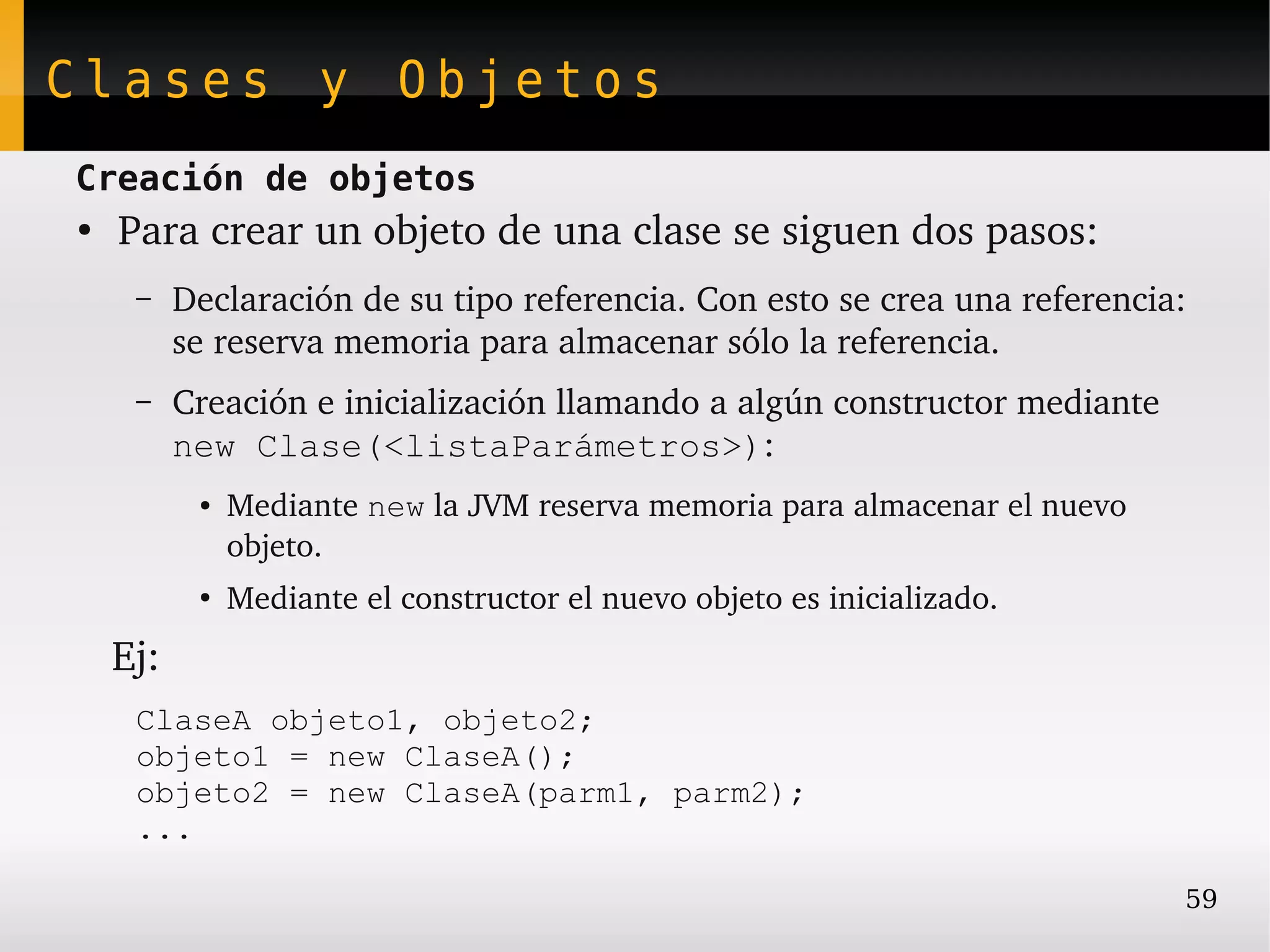 Clases y Objetos
Creación de objetos
●
    Para crear un objeto de una clase se siguen dos pasos:
    –    Declaración de su tipo referencia. Con esto se crea una referencia: 
         se reserva memoria para almacenar sólo la referencia.
    –    Creación e inicialización llamando a algún constructor mediante 
         new Clase(<listaParámetros>):
          ●   Mediante new la JVM reserva memoria para almacenar el nuevo 
              objeto.
          ●
              Mediante el constructor el nuevo objeto es inicializado.
   Ej:
    ClaseA objeto1, objeto2;
    objeto1 = new ClaseA();
    objeto2 = new ClaseA(parm1, parm2);
    ...

                                                                             59
 