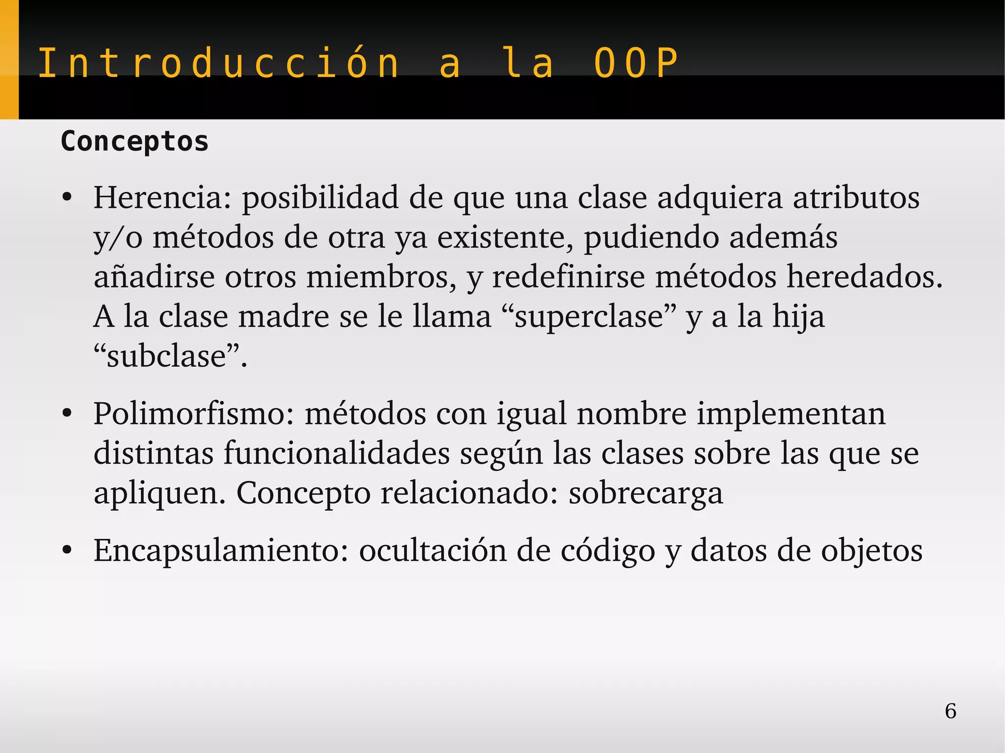 Introducción a la OOP
Conceptos
●
    Herencia: posibilidad de que una clase adquiera atributos 
    y/o métodos de otra ya existente, pudiendo además 
    añadirse otros miembros, y redefinirse métodos heredados.
    A la clase madre se le llama “superclase” y a la hija 
    “subclase”.
●
    Polimorfismo: métodos con igual nombre implementan 
    distintas funcionalidades según las clases sobre las que se 
    apliquen. Concepto relacionado: sobrecarga
●
    Encapsulamiento: ocultación de código y datos de objetos



                                                                   6
 