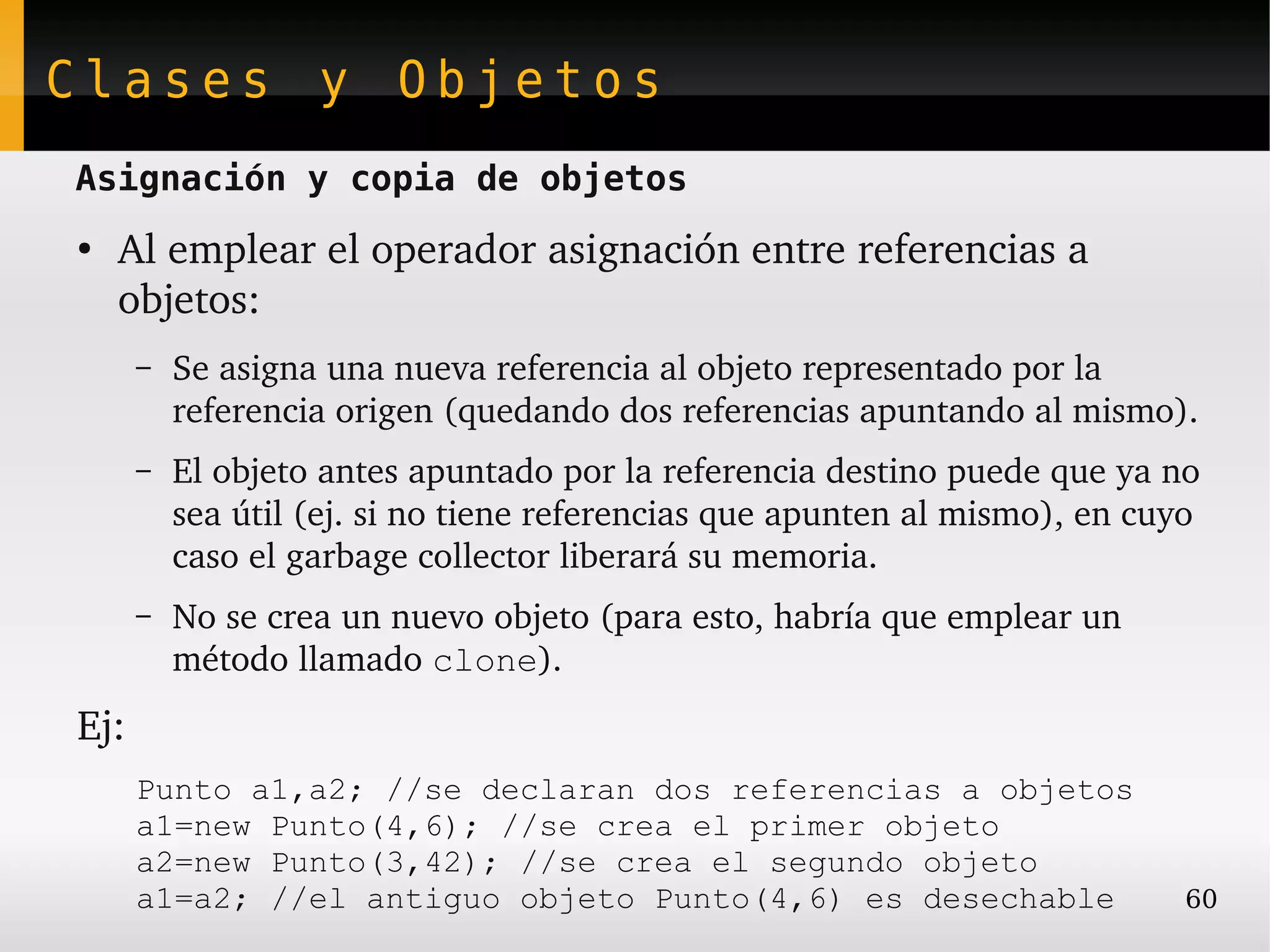 Clases y Objetos
Asignación y copia de objetos
●
    Al emplear el operador asignación entre referencias a 
    objetos:
      –   Se asigna una nueva referencia al objeto representado por la 
          referencia origen (quedando dos referencias apuntando al mismo).
      –   El objeto antes apuntado por la referencia destino puede que ya no 
          sea útil (ej. si no tiene referencias que apunten al mismo), en cuyo 
          caso el garbage collector liberará su memoria.
      –   No se crea un nuevo objeto (para esto, habría que emplear un 
          método llamado clone).
Ej:
      Punto a1,a2; //se declaran dos referencias a objetos
      a1=new Punto(4,6); //se crea el primer objeto
      a2=new Punto(3,42); //se crea el segundo objeto
      a1=a2; //el antiguo objeto Punto(4,6) es desechable                    60
 