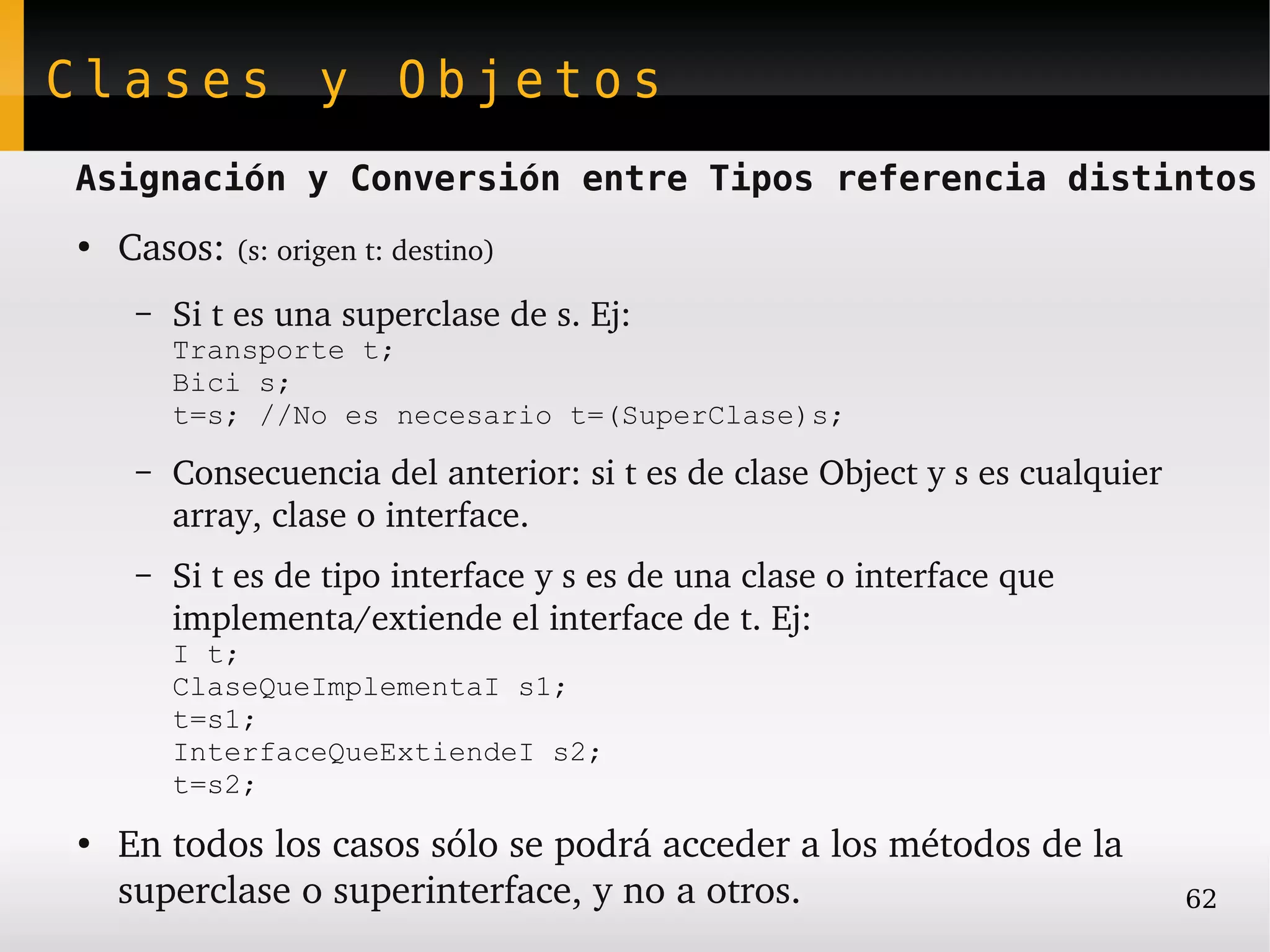 Clases y Objetos
Asignación y Conversión entre Tipos referencia distintos
●
    Casos: (s: origen t: destino)
     –   Si t es una superclase de s. Ej:
         Transporte t;
         Bici s;
         t=s; //No es necesario t=(SuperClase)s;
     –   Consecuencia del anterior: si t es de clase Object y s es cualquier 
         array, clase o interface.
     –   Si t es de tipo interface y s es de una clase o interface que 
         implementa/extiende el interface de t. Ej: 
         I t;
         ClaseQueImplementaI s1;
         t=s1;
         InterfaceQueExtiendeI s2;
         t=s2;
●
    En todos los casos sólo se podrá acceder a los métodos de la 
    superclase o superinterface, y no a otros.                                  62
 