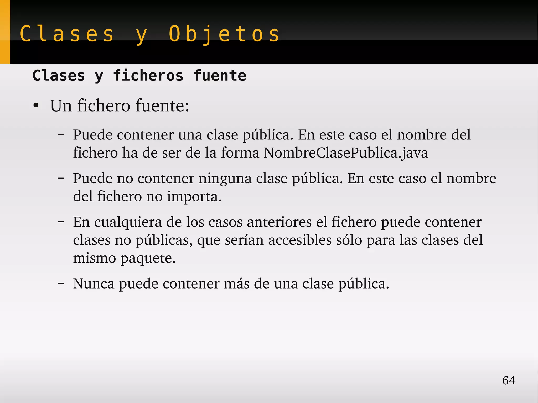 Clases y Objetos
Clases y ficheros fuente
●
    Un fichero fuente:
    –   Puede contener una clase pública. En este caso el nombre del 
        fichero ha de ser de la forma NombreClasePublica.java
    –   Puede no contener ninguna clase pública. En este caso el nombre 
        del fichero no importa.
    –   En cualquiera de los casos anteriores el fichero puede contener 
        clases no públicas, que serían accesibles sólo para las clases del 
        mismo paquete.
    –   Nunca puede contener más de una clase pública.




                                                                              64
 