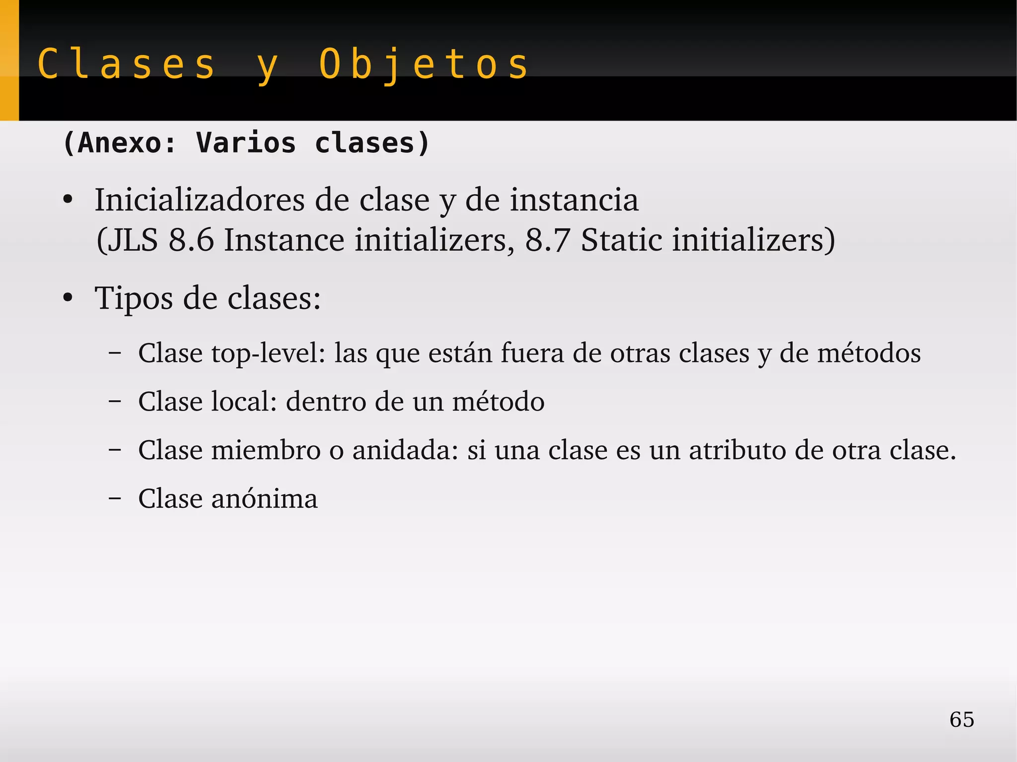 Clases y Objetos
(Anexo: Varios clases)
●
    Inicializadores de clase y de instancia
    (JLS 8.6 Instance initializers, 8.7 Static initializers)
●
    Tipos de clases:
     –   Clase top­level: las que están fuera de otras clases y de métodos
     –   Clase local: dentro de un método
     –   Clase miembro o anidada: si una clase es un atributo de otra clase.
     –   Clase anónima




                                                                             65
 