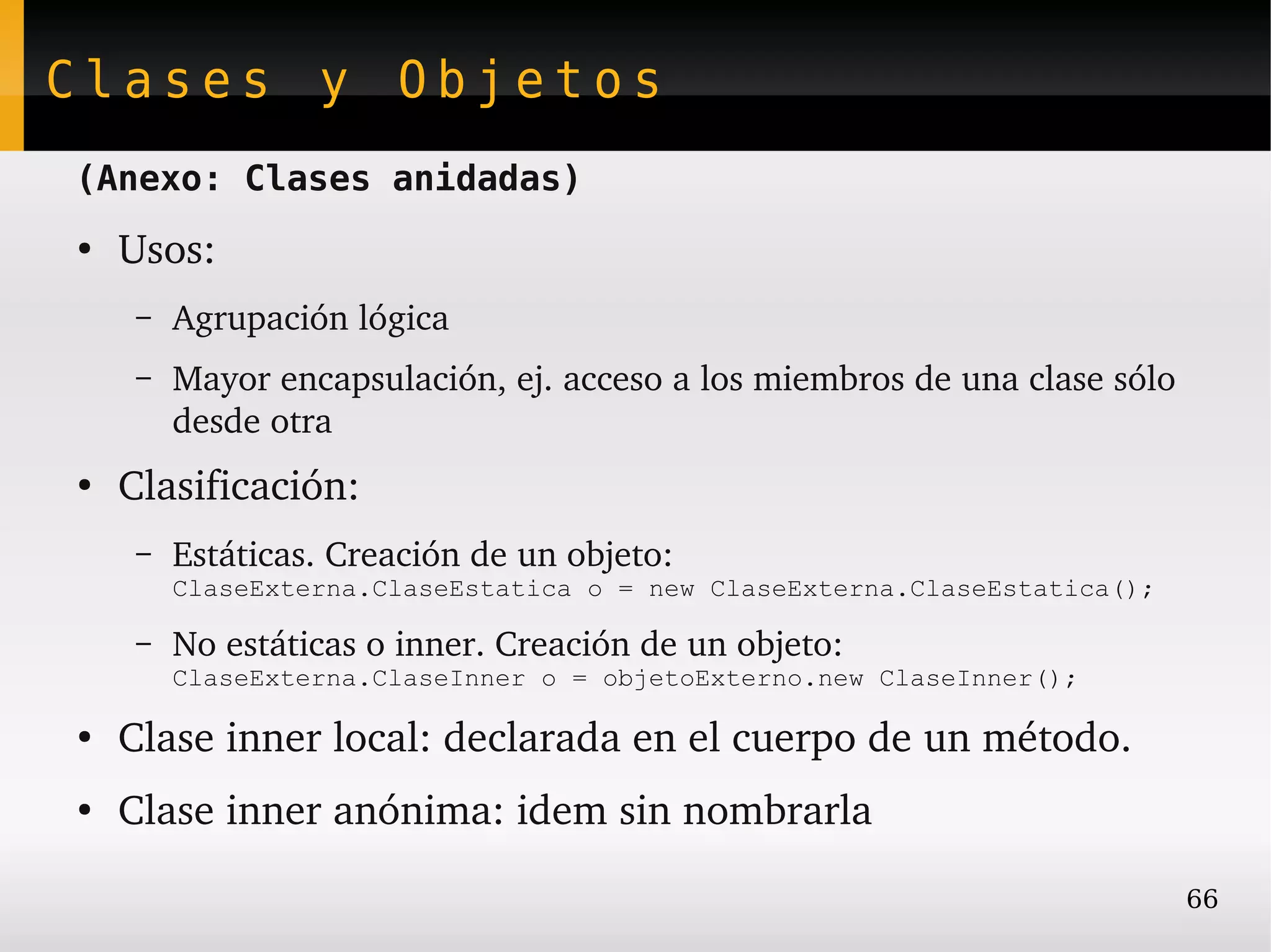 Clases y Objetos
(Anexo: Clases anidadas)
●
    Usos:
     –   Agrupación lógica
     –   Mayor encapsulación, ej. acceso a los miembros de una clase sólo 
         desde otra
●
    Clasificación:
     –   Estáticas. Creación de un objeto:
         ClaseExterna.ClaseEstatica o = new ClaseExterna.ClaseEstatica();

     –   No estáticas o inner. Creación de un objeto:
         ClaseExterna.ClaseInner o = objetoExterno.new ClaseInner();

●
    Clase inner local: declarada en el cuerpo de un método.
●
    Clase inner anónima: idem sin nombrarla

                                                                             66
 