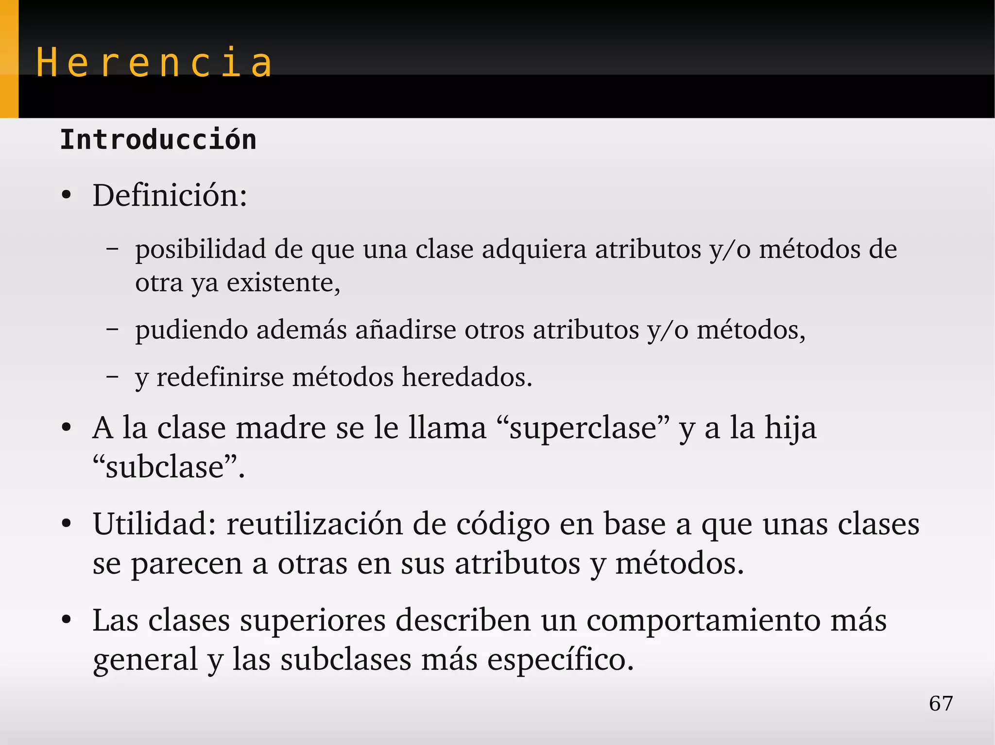 Herencia
Introducción
●
    Definición:
     –   posibilidad de que una clase adquiera atributos y/o métodos de 
         otra ya existente,
     –   pudiendo además añadirse otros atributos y/o métodos,
     –   y redefinirse métodos heredados.
●
    A la clase madre se le llama “superclase” y a la hija 
    “subclase”.
●
    Utilidad: reutilización de código en base a que unas clases 
    se parecen a otras en sus atributos y métodos.
●
    Las clases superiores describen un comportamiento más 
    general y las subclases más específico.
                                                                           67
 