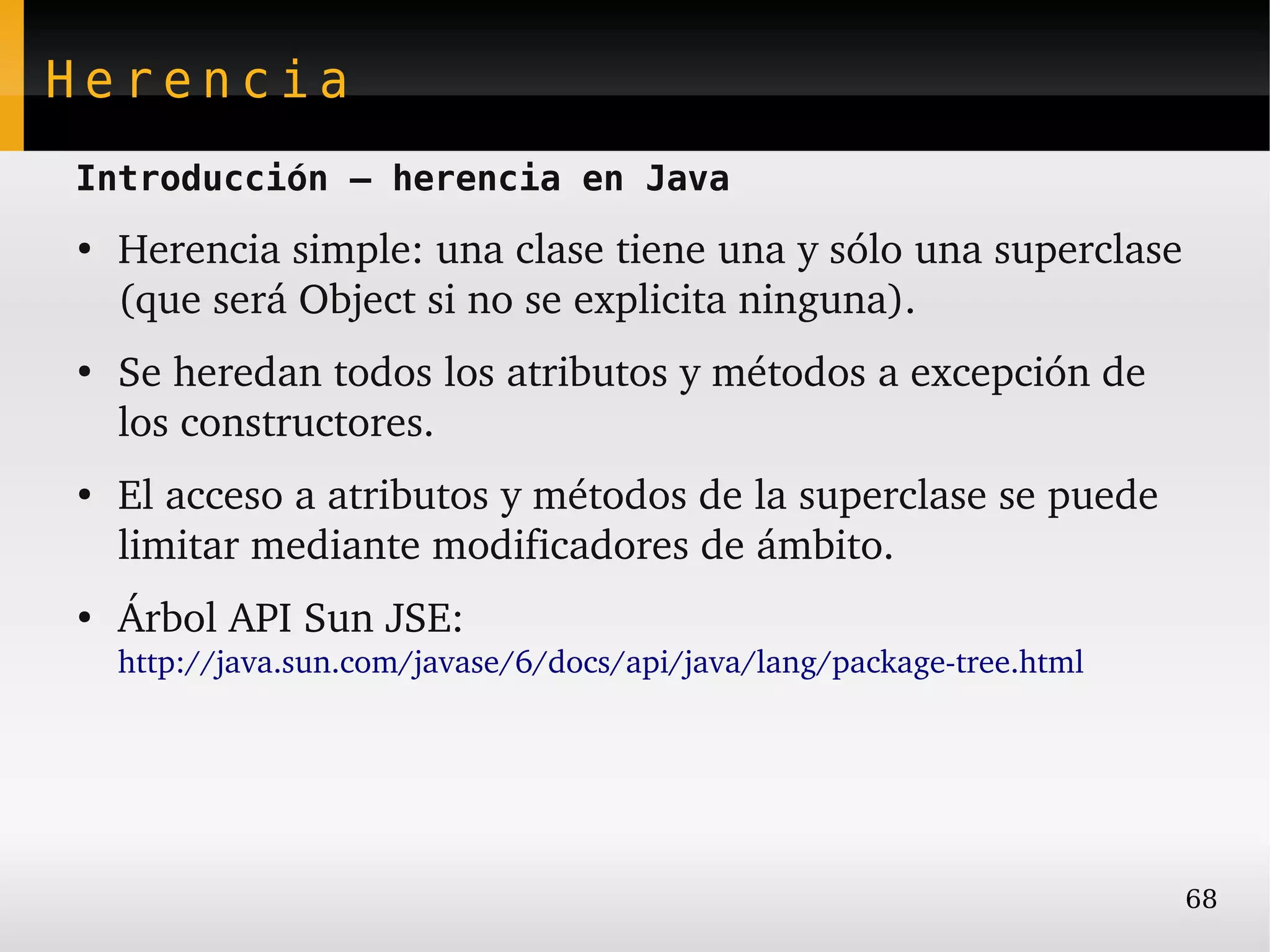 Herencia
Introducción – herencia en Java
●
    Herencia simple: una clase tiene una y sólo una superclase 
    (que será Object si no se explicita ninguna).
●
    Se heredan todos los atributos y métodos a excepción de 
    los constructores.
●
    El acceso a atributos y métodos de la superclase se puede 
    limitar mediante modificadores de ámbito.
●
    Árbol API Sun JSE: 
    http://java.sun.com/javase/6/docs/api/java/lang/package­tree.html




                                                                        68
 