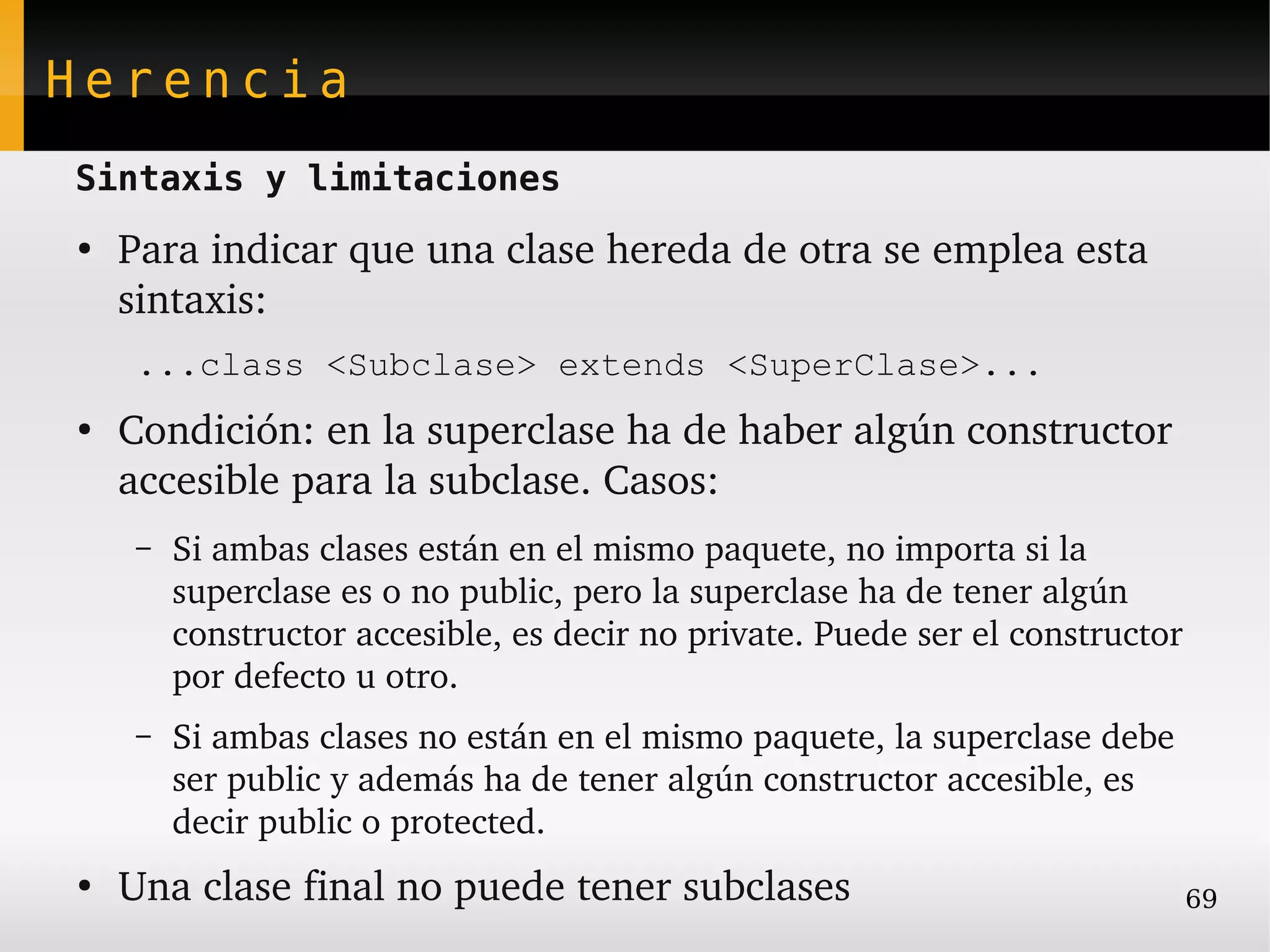 Herencia
Sintaxis y limitaciones
●
    Para indicar que una clase hereda de otra se emplea esta 
    sintaxis:
    ...class <Subclase> extends <SuperClase>...
●
    Condición: en la superclase ha de haber algún constructor 
    accesible para la subclase. Casos:
    –   Si ambas clases están en el mismo paquete, no importa si la 
        superclase es o no public, pero la superclase ha de tener algún 
        constructor accesible, es decir no private. Puede ser el constructor 
        por defecto u otro.
    –   Si ambas clases no están en el mismo paquete, la superclase debe 
        ser public y además ha de tener algún constructor accesible, es 
        decir public o protected.
●
    Una clase final no puede tener subclases                                69
 