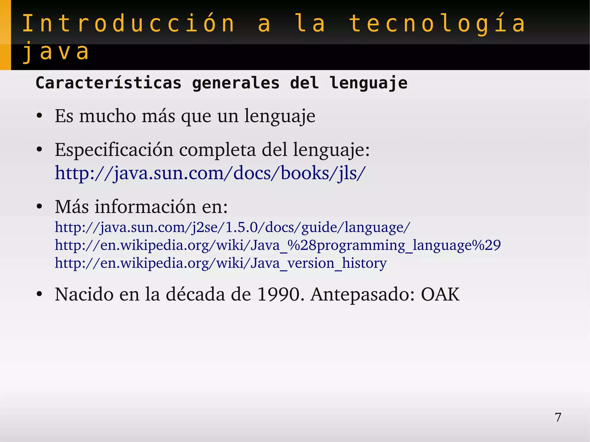 Introducción a la tecnología
java
Características generales del lenguaje
●
    Es mucho más que un lenguaje
●
    Especificación completa del lenguaje:
    http://java.sun.com/docs/books/jls/
●
    Más información en:
    http://java.sun.com/j2se/1.5.0/docs/guide/language/
    http://en.wikipedia.org/wiki/Java_%28programming_language%29 
    http://en.wikipedia.org/wiki/Java_version_history
●
    Nacido en la década de 1990. Antepasado: OAK




                                                                    7
 