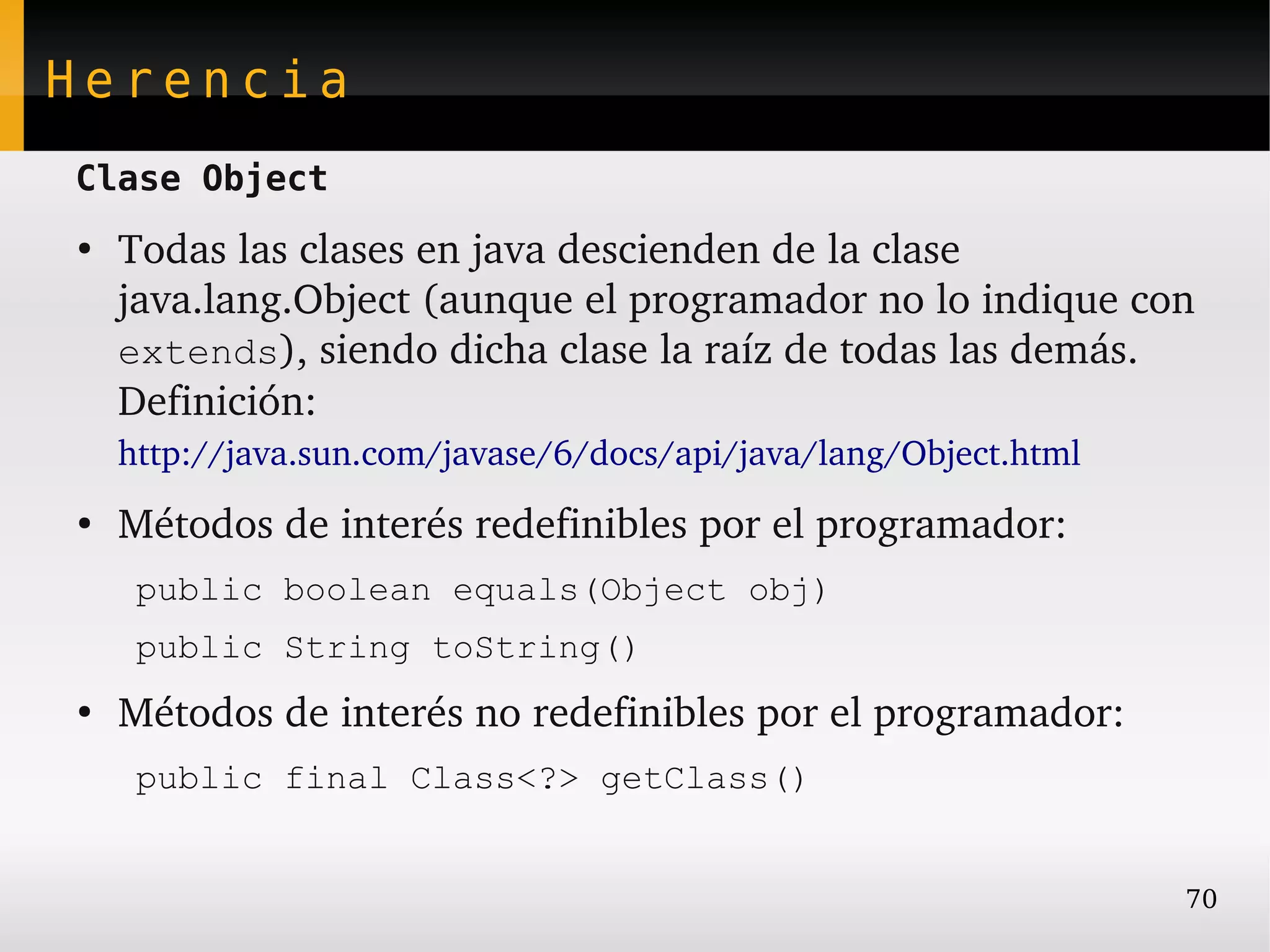 Herencia
Clase Object
●
    Todas las clases en java descienden de la clase 
    java.lang.Object (aunque el programador no lo indique con 
    extends), siendo dicha clase la raíz de todas las demás.
    Definición:
    http://java.sun.com/javase/6/docs/api/java/lang/Object.html 
●
    Métodos de interés redefinibles por el programador:
    public boolean equals(Object obj)
    public String toString()
●
    Métodos de interés no redefinibles por el programador:
    public final Class<?> getClass()


                                                              70
 