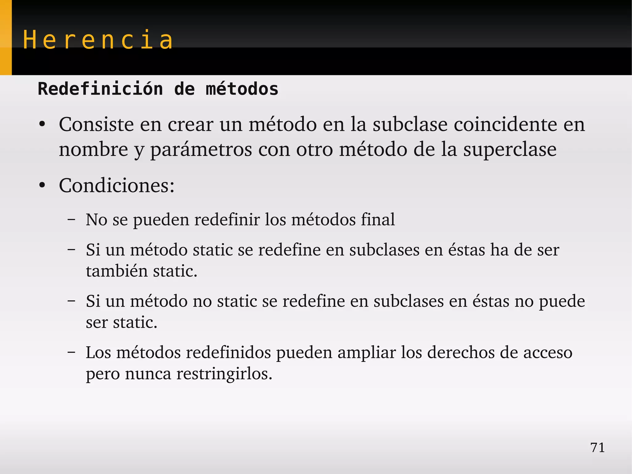 Herencia
Redefinición de métodos
●
    Consiste en crear un método en la subclase coincidente en 
    nombre y parámetros con otro método de la superclase
●
    Condiciones:
    –   No se pueden redefinir los métodos final
    –   Si un método static se redefine en subclases en éstas ha de ser 
        también static.
    –   Si un método no static se redefine en subclases en éstas no puede 
        ser static.
    –   Los métodos redefinidos pueden ampliar los derechos de acceso 
        pero nunca restringirlos.



                                                                           71
 