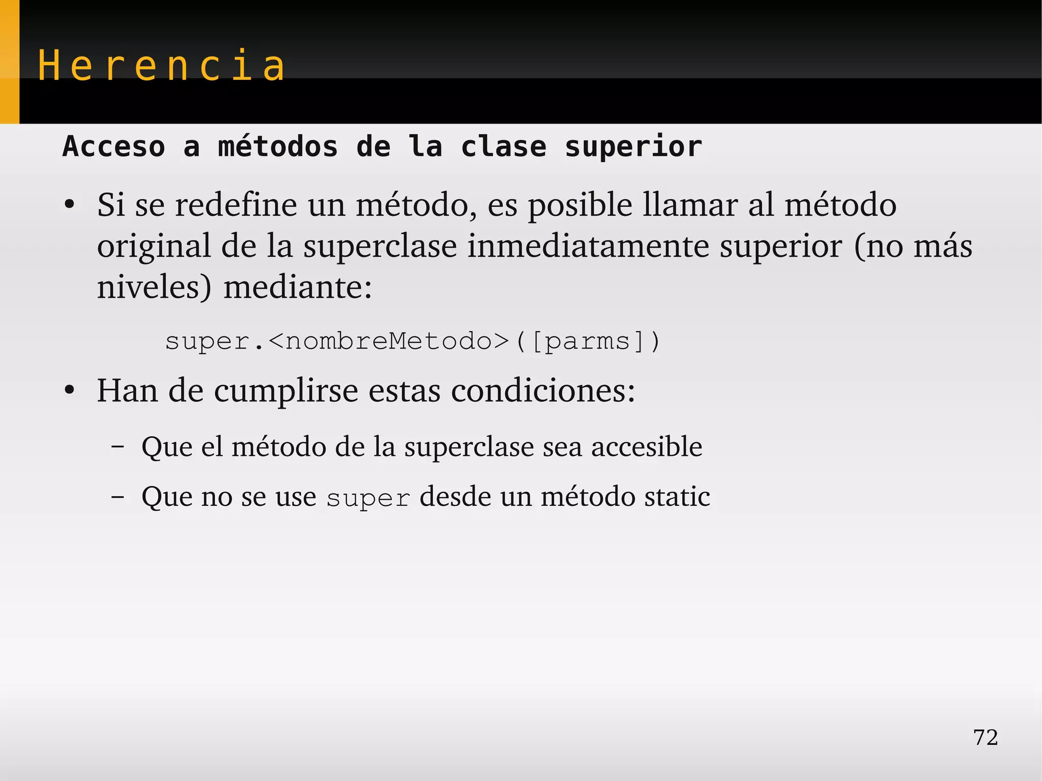 Herencia
Acceso a métodos de la clase superior
●
    Si se redefine un método, es posible llamar al método 
    original de la superclase inmediatamente superior (no más 
    niveles) mediante:
         super.<nombreMetodo>([parms])
●
    Han de cumplirse estas condiciones:
    –   Que el método de la superclase sea accesible
    –   Que no se use super desde un método static




                                                             72
 