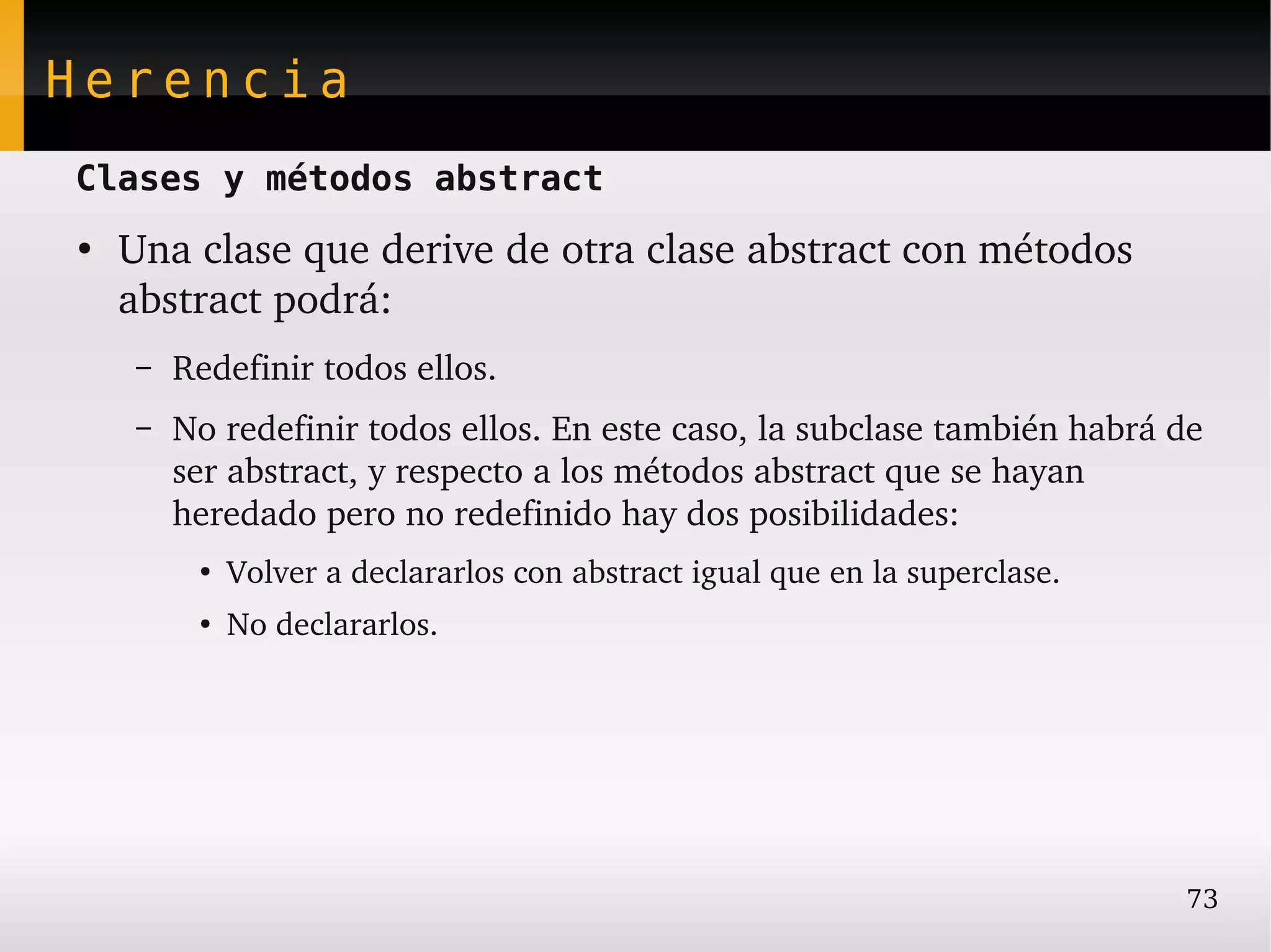 Herencia
Clases y métodos abstract
●
    Una clase que derive de otra clase abstract con métodos 
    abstract podrá:
    –   Redefinir todos ellos.
    –   No redefinir todos ellos. En este caso, la subclase también habrá de 
        ser abstract, y respecto a los métodos abstract que se hayan 
        heredado pero no redefinido hay dos posibilidades:
         ●
             Volver a declararlos con abstract igual que en la superclase.
         ●
             No declararlos.




                                                                             73
 