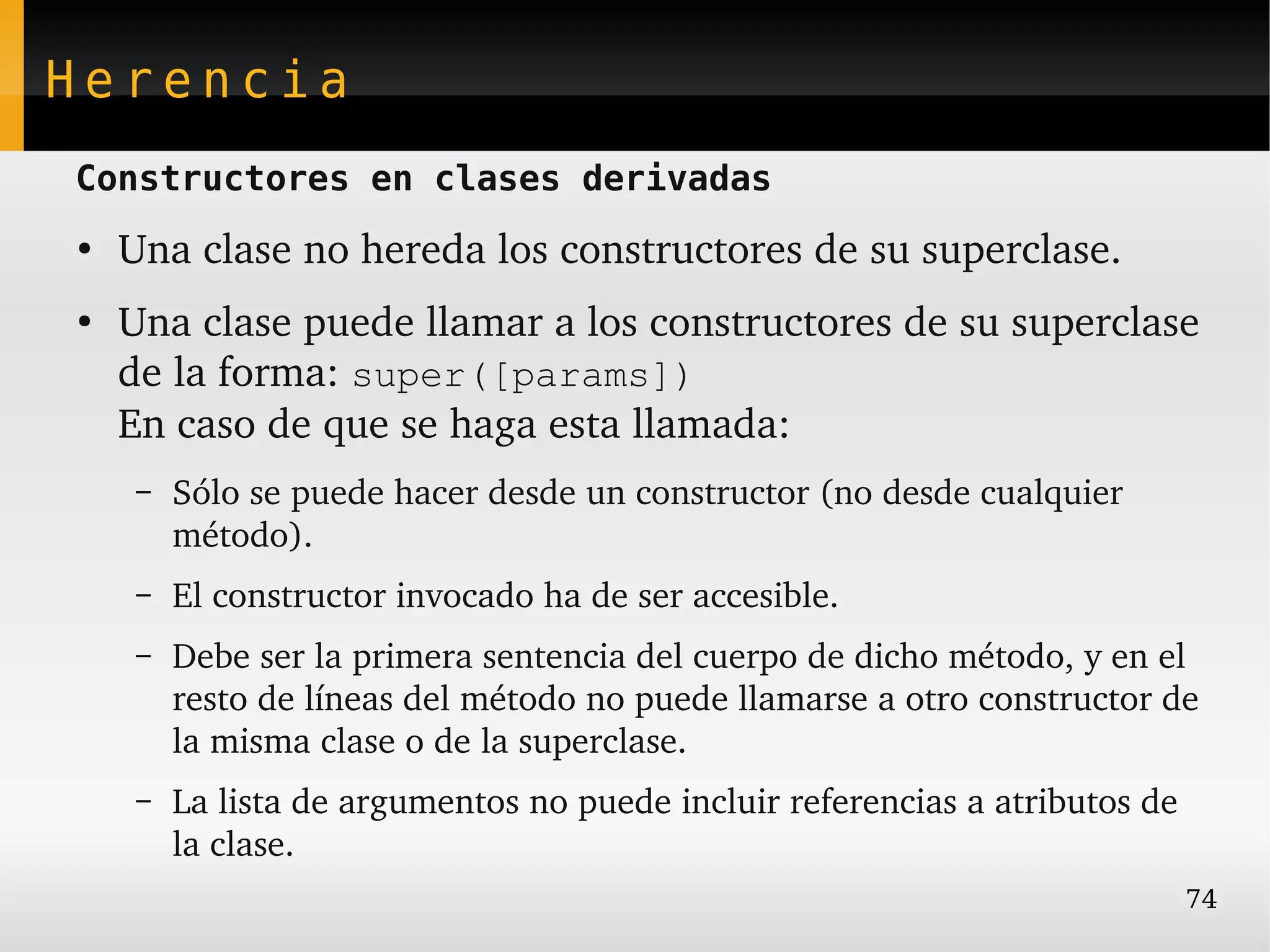 Herencia
Constructores en clases derivadas
●
    Una clase no hereda los constructores de su superclase.
●
    Una clase puede llamar a los constructores de su superclase 
    de la forma: super([params])
    En caso de que se haga esta llamada:
    –   Sólo se puede hacer desde un constructor (no desde cualquier 
        método).
    –   El constructor invocado ha de ser accesible.
    –   Debe ser la primera sentencia del cuerpo de dicho método, y en el 
        resto de líneas del método no puede llamarse a otro constructor de 
        la misma clase o de la superclase.
    –   La lista de argumentos no puede incluir referencias a atributos de 
        la clase.
                                                                          74
 