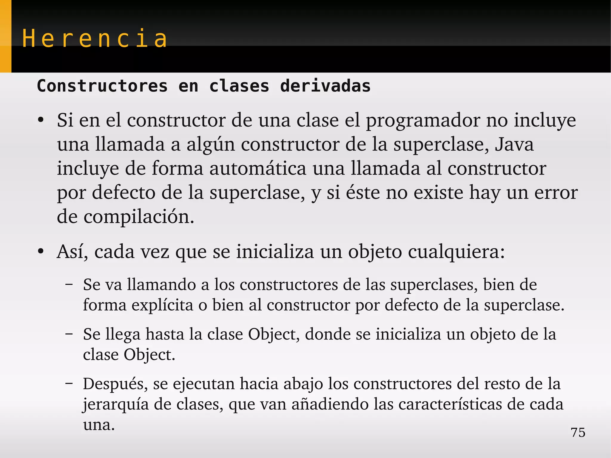 Herencia
Constructores en clases derivadas
●
    Si en el constructor de una clase el programador no incluye 
    una llamada a algún constructor de la superclase, Java 
    incluye de forma automática una llamada al constructor 
    por defecto de la superclase, y si éste no existe hay un error 
    de compilación.
●
    Así, cada vez que se inicializa un objeto cualquiera:
     –   Se va llamando a los constructores de las superclases, bien de 
         forma explícita o bien al constructor por defecto de la superclase.
     –   Se llega hasta la clase Object, donde se inicializa un objeto de la 
         clase Object.
     –   Después, se ejecutan hacia abajo los constructores del resto de la 
         jerarquía de clases, que van añadiendo las características de cada 
         una.                                                                75
 