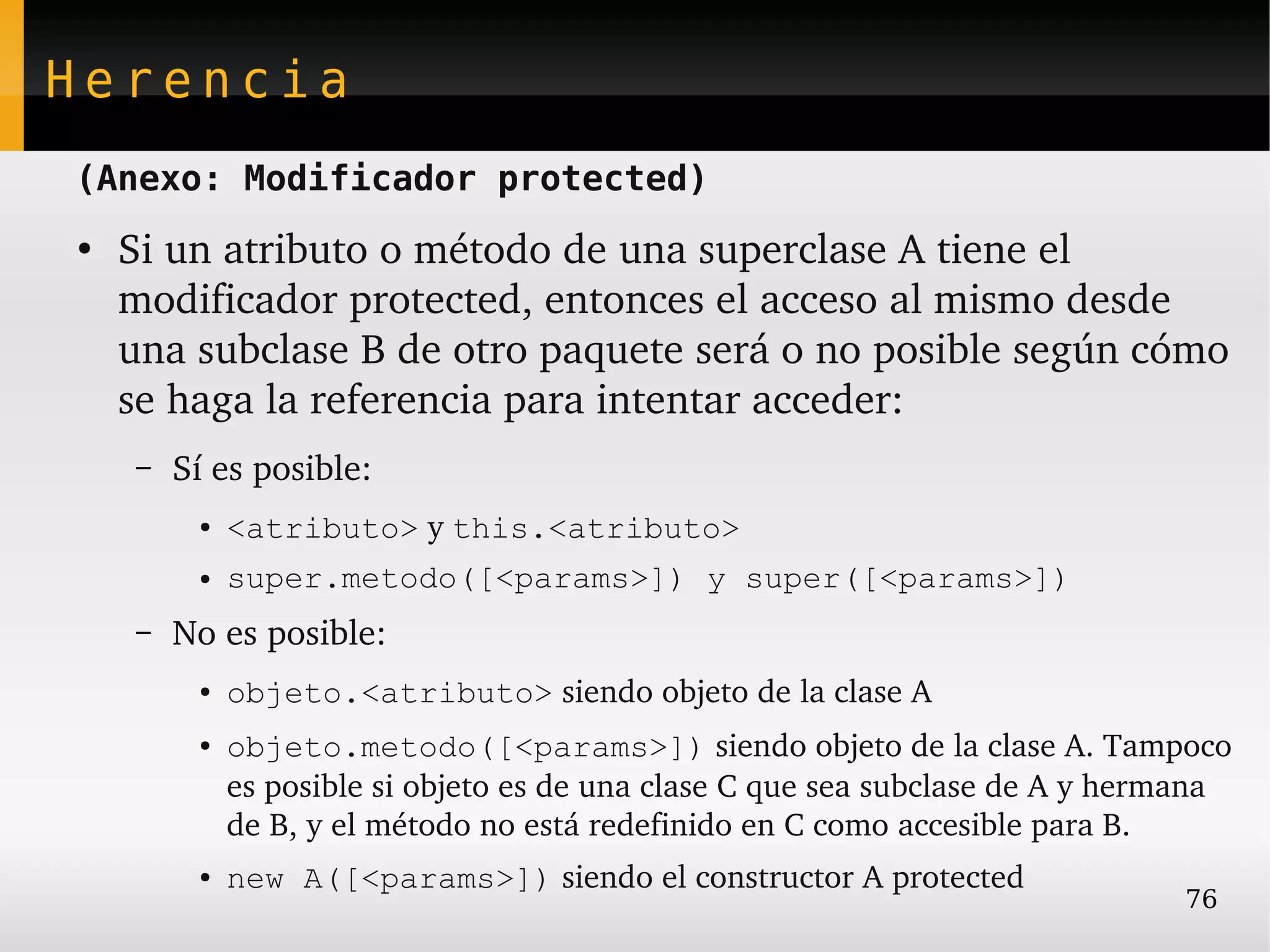 Herencia
(Anexo: Modificador protected)
●
    Si un atributo o método de una superclase A tiene el 
    modificador protected, entonces el acceso al mismo desde 
    una subclase B de otro paquete será o no posible según cómo 
    se haga la referencia para intentar acceder:
    –   Sí es posible:
         ●   <atributo> y this.<atributo>
         ●   super.metodo([<params>]) y super([<params>])
    –   No es posible:
         ●   objeto.<atributo> siendo objeto de la clase A
         ●   objeto.metodo([<params>]) siendo objeto de la clase A. Tampoco 
             es posible si objeto es de una clase C que sea subclase de A y hermana 
             de B, y el método no está redefinido en C como accesible para B.
         ●   new A([<params>]) siendo el constructor A protected
                                                                                76
 