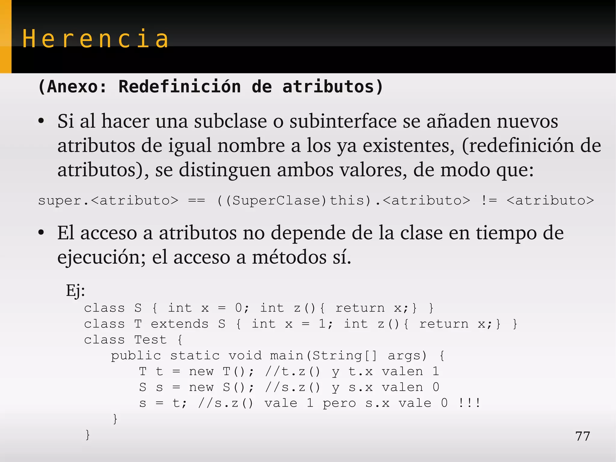 Herencia
(Anexo: Redefinición de atributos)
●
    Si al hacer una subclase o subinterface se añaden nuevos 
    atributos de igual nombre a los ya existentes, (redefinición de 
    atributos), se distinguen ambos valores, de modo que:
super.<atributo> == ((SuperClase)this).<atributo> != <atributo>

●
    El acceso a atributos no depende de la clase en tiempo de 
    ejecución; el acceso a métodos sí.
     Ej:
       class S { int x = 0; int z(){ return x;} }
       class T extends S { int x = 1; int z(){ return x;} }
       class Test {
          public static void main(String[] args) {
              T t = new T(); //t.z() y t.x valen 1
              S s = new S(); //s.z() y s.x valen 0
              s = t; //s.z() vale 1 pero s.x vale 0 !!!
          }
       }                                                         77
 