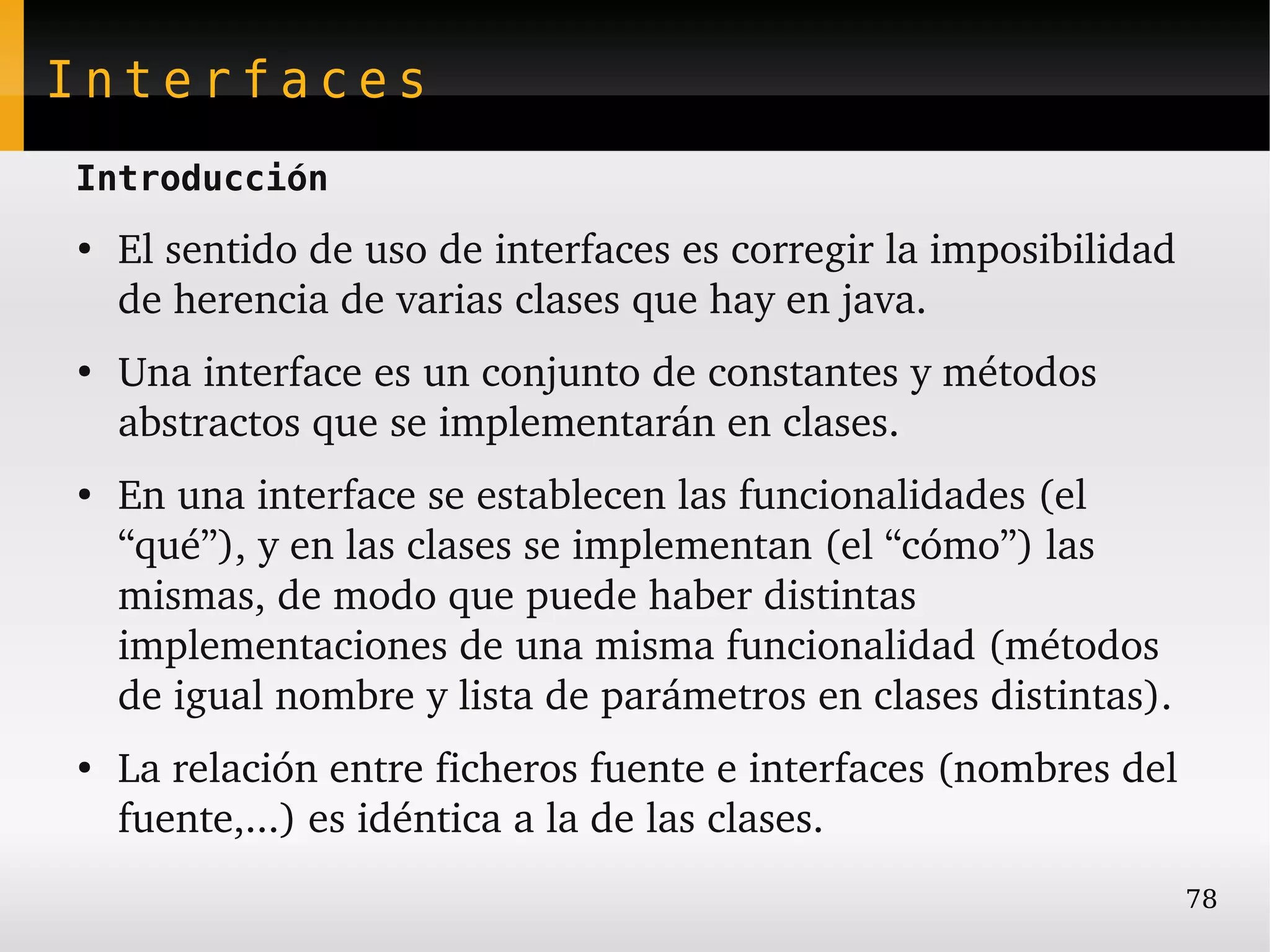 Interfaces
Introducción
●
    El sentido de uso de interfaces es corregir la imposibilidad 
    de herencia de varias clases que hay en java.
●
    Una interface es un conjunto de constantes y métodos 
    abstractos que se implementarán en clases.
●
    En una interface se establecen las funcionalidades (el 
    “qué”), y en las clases se implementan (el “cómo”) las 
    mismas, de modo que puede haber distintas 
    implementaciones de una misma funcionalidad (métodos 
    de igual nombre y lista de parámetros en clases distintas).
●
    La relación entre ficheros fuente e interfaces (nombres del 
    fuente,...) es idéntica a la de las clases.
                                                                  78
 