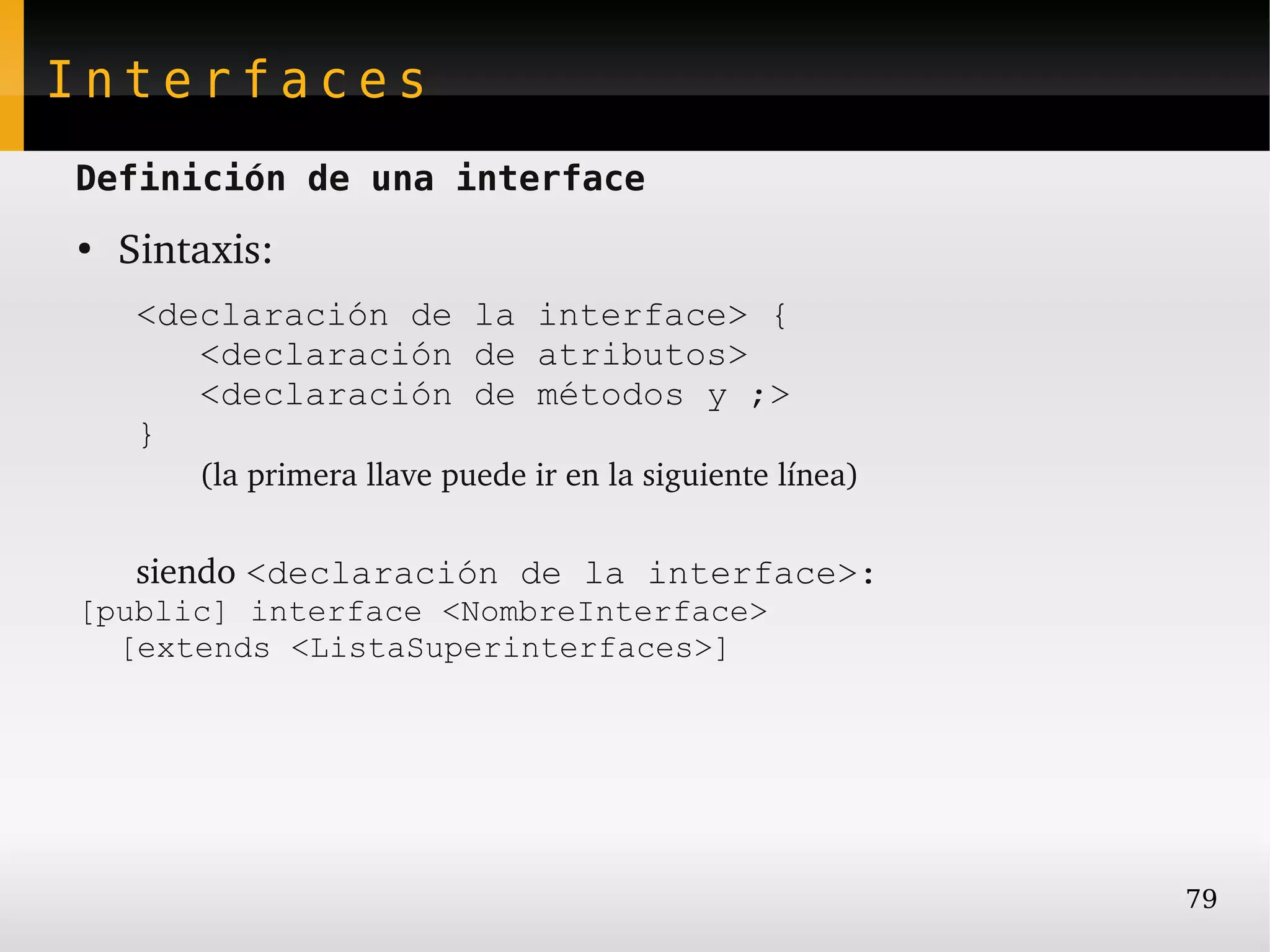Interfaces
Definición de una interface
●
    Sintaxis:
     <declaración de la interface> {
        <declaración de atributos>
        <declaración de métodos y ;>
     }
        (la primera llave puede ir en la siguiente línea)


     siendo <declaración de la interface>:
[public] interface <NombreInterface>
  [extends <ListaSuperinterfaces>]




                                                            79
 