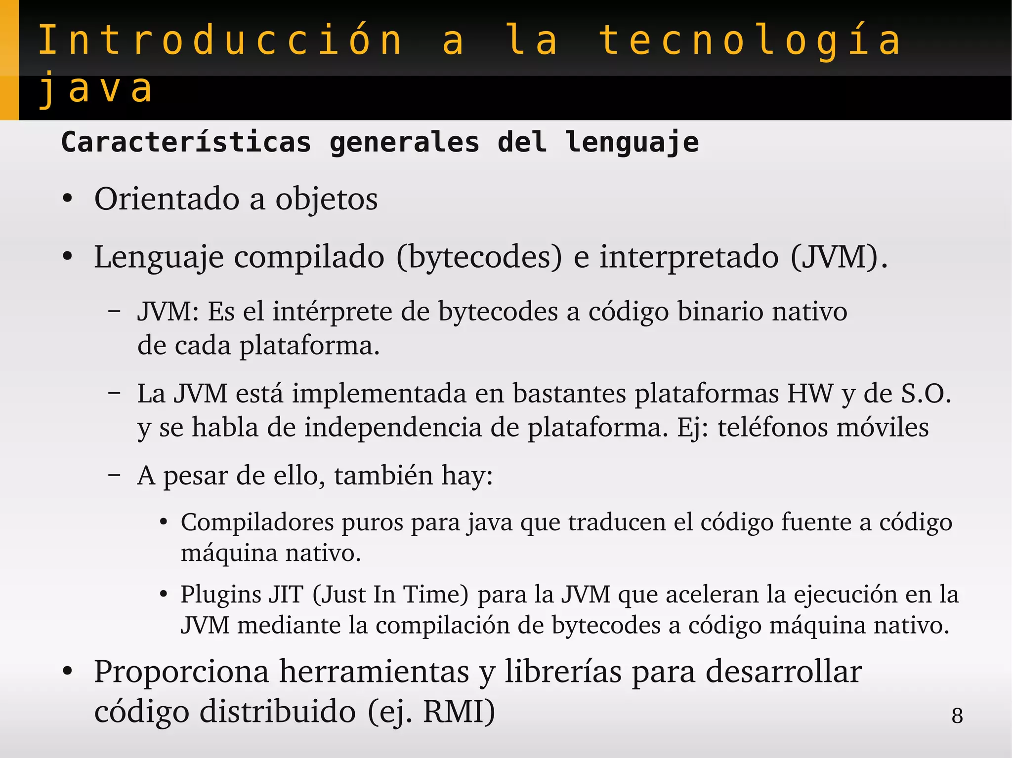 Introducción a la tecnología
java
Características generales del lenguaje
●
    Orientado a objetos
●
    Lenguaje compilado (bytecodes) e interpretado (JVM).
     –   JVM: Es el intérprete de bytecodes a código binario nativo
         de cada plataforma.
     –   La JVM está implementada en bastantes plataformas HW y de S.O. 
         y se habla de independencia de plataforma. Ej: teléfonos móviles
     –   A pesar de ello, también hay:
          ●
              Compiladores puros para java que traducen el código fuente a código 
              máquina nativo.
          ●   Plugins JIT (Just In Time) para la JVM que aceleran la ejecución en la 
              JVM mediante la compilación de bytecodes a código máquina nativo.
●
    Proporciona herramientas y librerías para desarrollar 
    código distribuido (ej. RMI)                                                   8
 