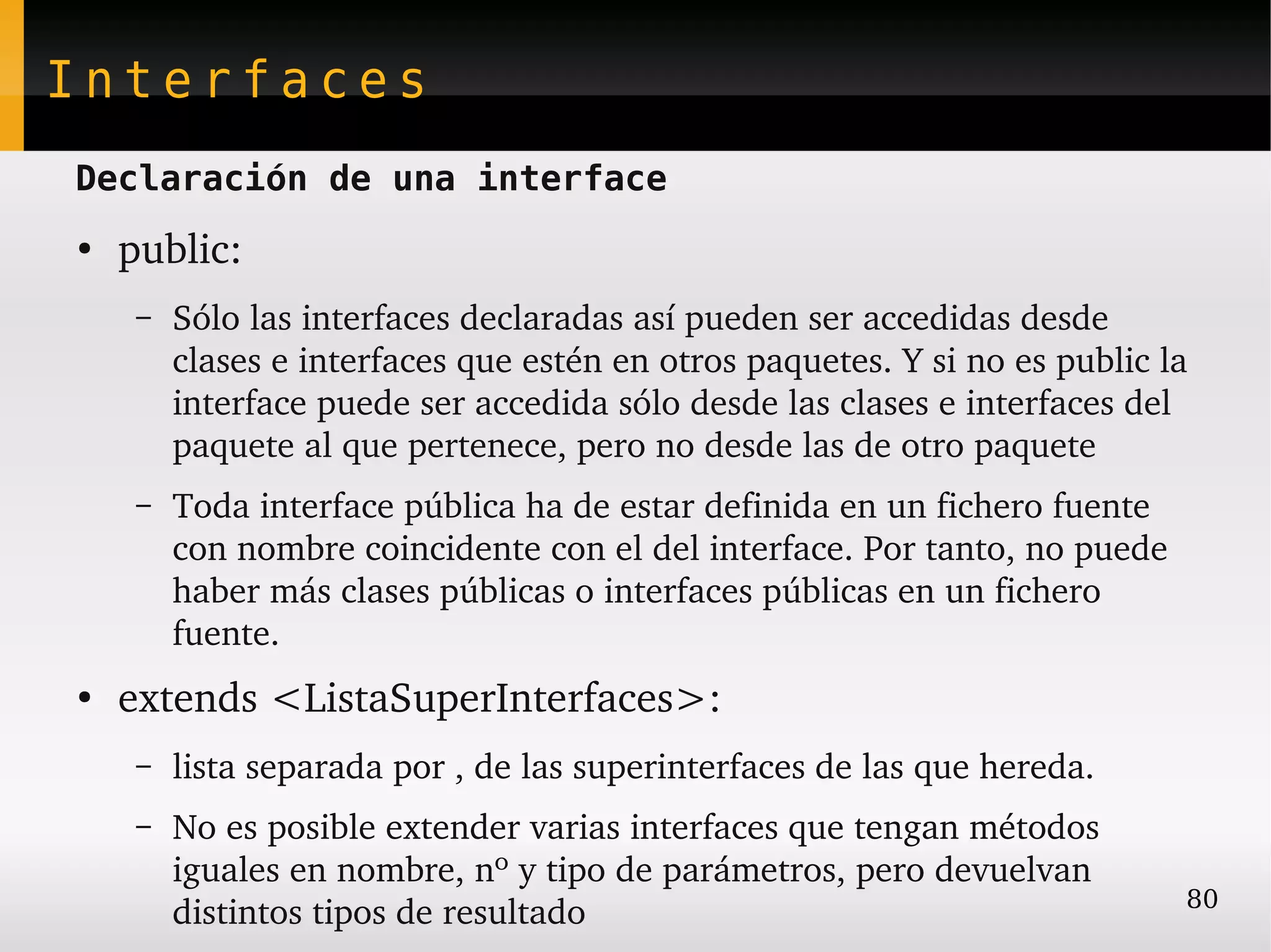 Interfaces
Declaración de una interface
●
    public:
     –   Sólo las interfaces declaradas así pueden ser accedidas desde 
         clases e interfaces que estén en otros paquetes. Y si no es public la 
         interface puede ser accedida sólo desde las clases e interfaces del 
         paquete al que pertenece, pero no desde las de otro paquete
     –   Toda interface pública ha de estar definida en un fichero fuente 
         con nombre coincidente con el del interface. Por tanto, no puede 
         haber más clases públicas o interfaces públicas en un fichero 
         fuente.
●
    extends <ListaSuperInterfaces>:
     –   lista separada por , de las superinterfaces de las que hereda.
     –   No es posible extender varias interfaces que tengan métodos 
         iguales en nombre, nº y tipo de parámetros, pero devuelvan 
                                                                              80
         distintos tipos de resultado
 