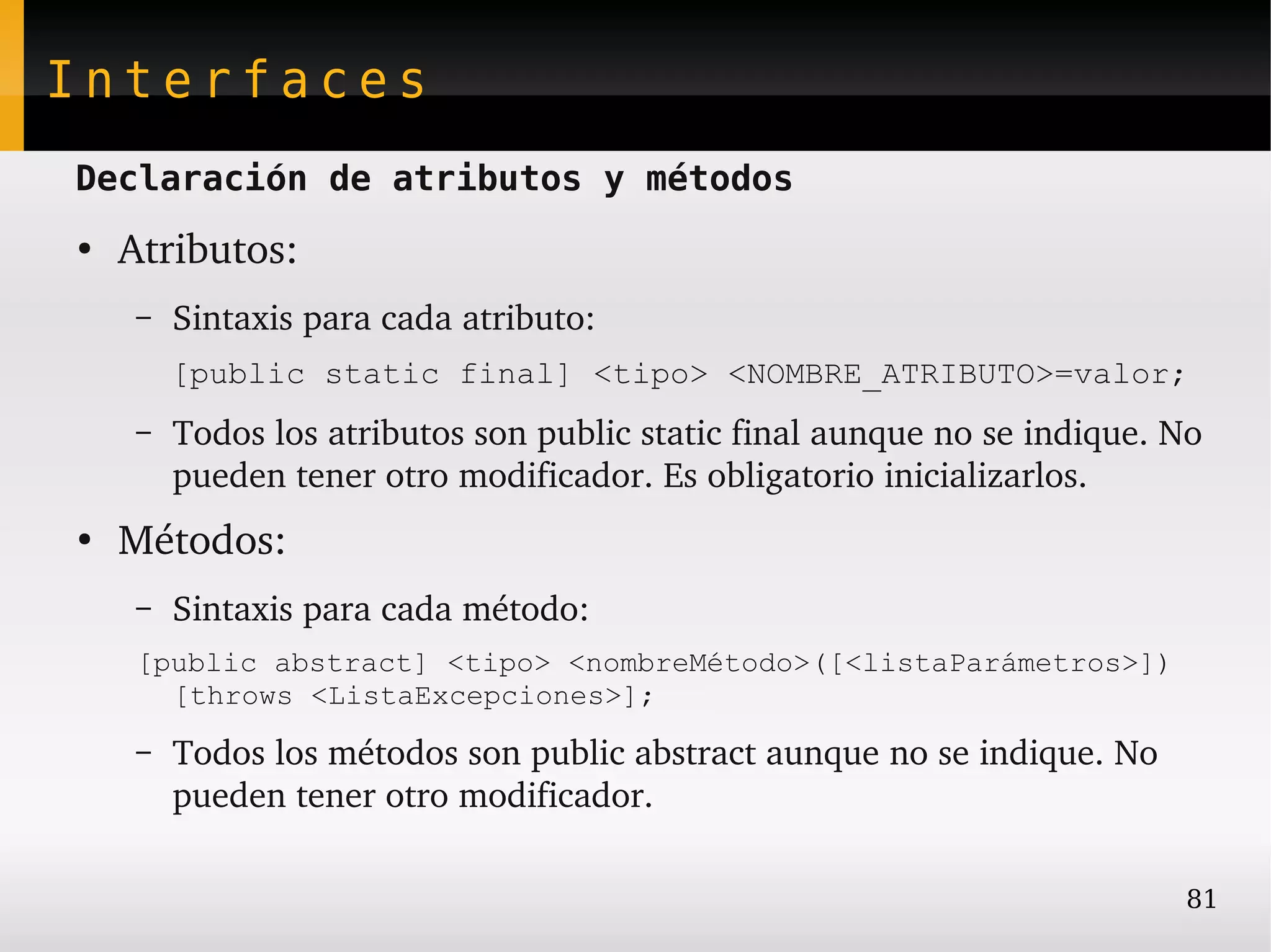 Interfaces
Declaración de atributos y métodos
●
    Atributos:
     –   Sintaxis para cada atributo:
         [public static final] <tipo> <NOMBRE_ATRIBUTO>=valor;
     –   Todos los atributos son public static final aunque no se indique. No 
         pueden tener otro modificador. Es obligatorio inicializarlos.
●
    Métodos:
     –   Sintaxis para cada método:
     [public abstract] <tipo> <nombreMétodo>([<listaParámetros>])
       [throws <ListaExcepciones>];
     –   Todos los métodos son public abstract aunque no se indique. No 
         pueden tener otro modificador.

                                                                            81
 