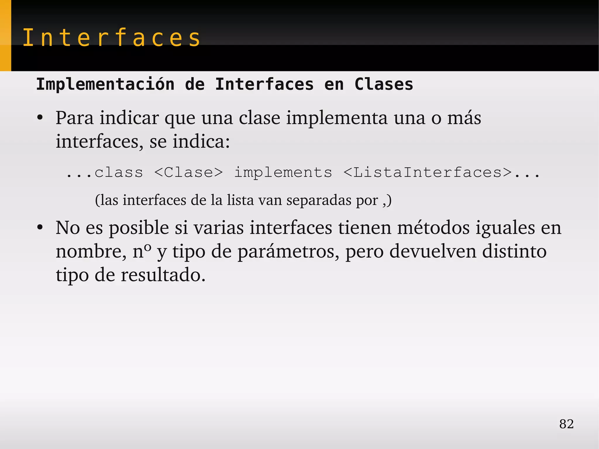 Interfaces
Implementación de Interfaces en Clases
●
    Para indicar que una clase implementa una o más 
    interfaces, se indica:
     ...class <Clase> implements <ListaInterfaces>...
        (las interfaces de la lista van separadas por ,)
●
    No es posible si varias interfaces tienen métodos iguales en 
    nombre, nº y tipo de parámetros, pero devuelven distinto 
    tipo de resultado.




                                                                82
 