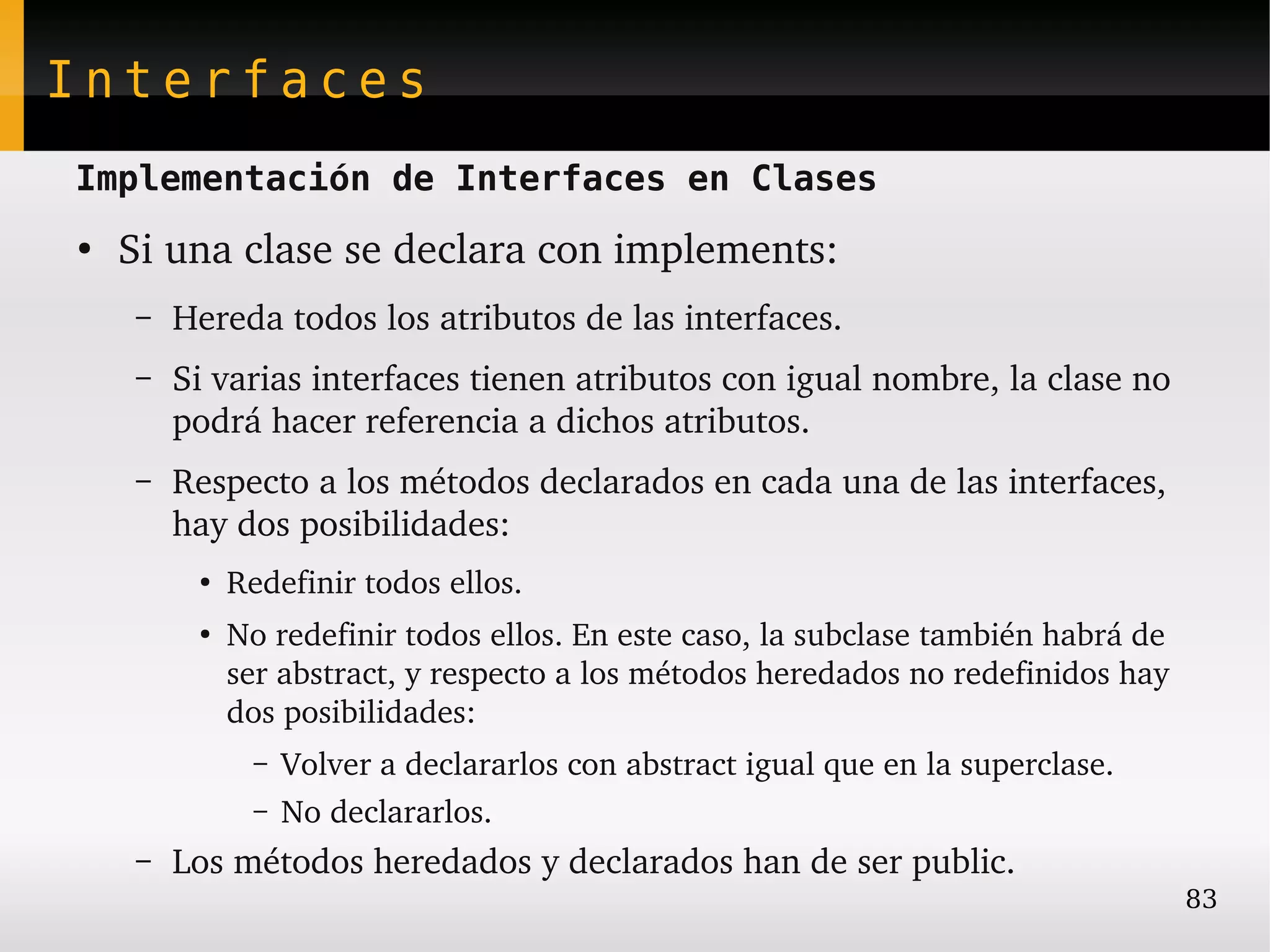 Interfaces
Implementación de Interfaces en Clases
●
    Si una clase se declara con implements:
    –   Hereda todos los atributos de las interfaces.
    –   Si varias interfaces tienen atributos con igual nombre, la clase no 
        podrá hacer referencia a dichos atributos.
    –   Respecto a los métodos declarados en cada una de las interfaces, 
        hay dos posibilidades:
         ●
             Redefinir todos ellos.
         ●
             No redefinir todos ellos. En este caso, la subclase también habrá de 
             ser abstract, y respecto a los métodos heredados no redefinidos hay 
             dos posibilidades:
               –   Volver a declararlos con abstract igual que en la superclase.
               –   No declararlos.
    –   Los métodos heredados y declarados han de ser public.
                                                                                     83
 