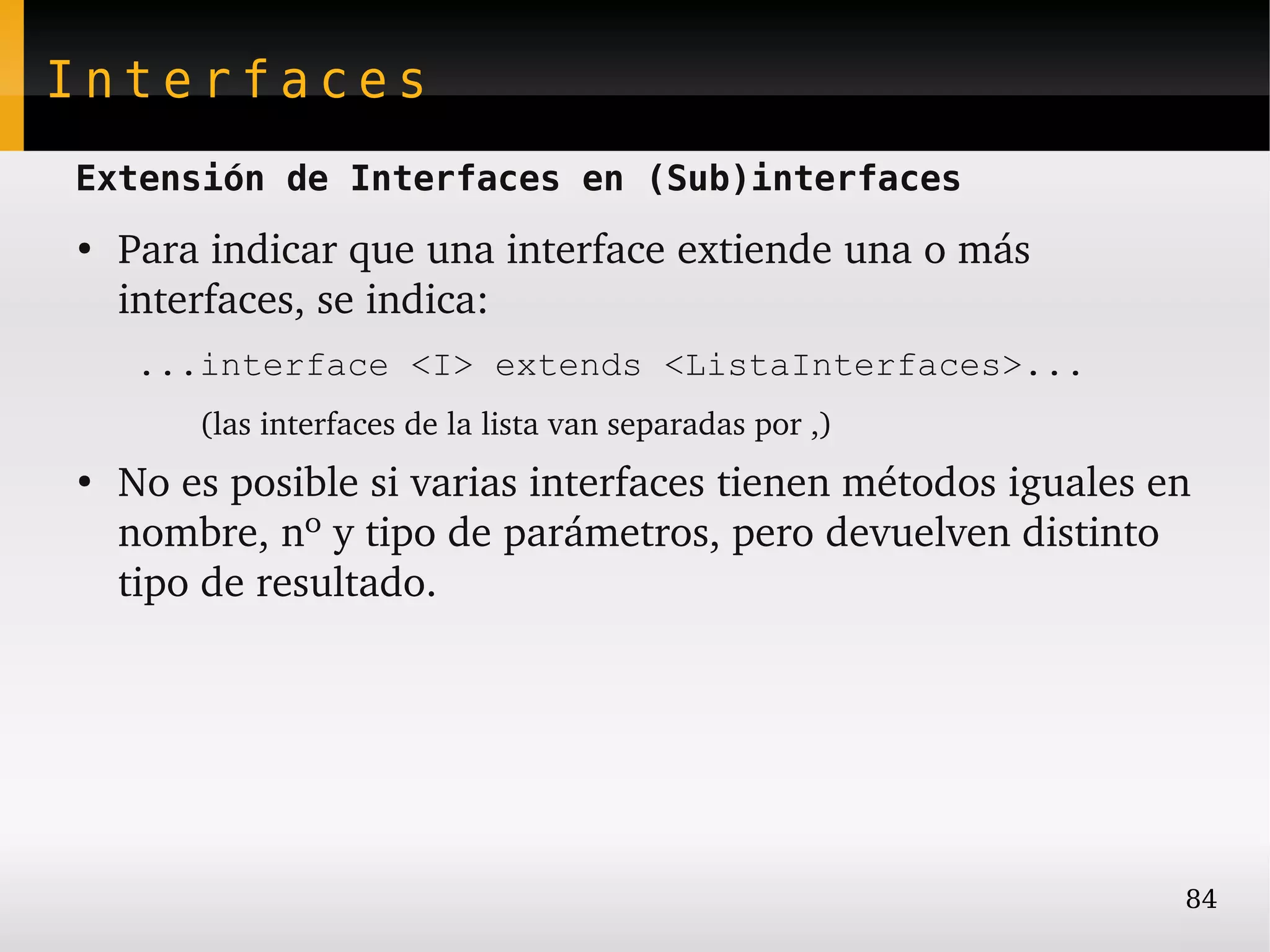 Interfaces
Extensión de Interfaces en (Sub)interfaces
●
    Para indicar que una interface extiende una o más 
    interfaces, se indica:
     ...interface <I> extends <ListaInterfaces>...
        (las interfaces de la lista van separadas por ,)
●
    No es posible si varias interfaces tienen métodos iguales en 
    nombre, nº y tipo de parámetros, pero devuelven distinto 
    tipo de resultado.




                                                                84
 